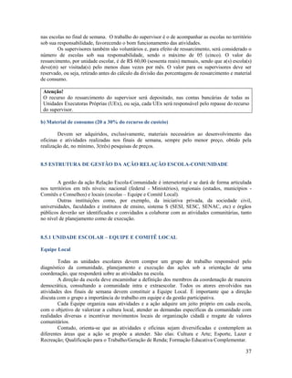 37
nas escolas no final de semana. O trabalho do supervisor é o de acompanhar as escolas no território
sob sua responsabilidade, favorecendo o bom funcionamento das atividades.
Os supervisores também são voluntários e, para efeito de ressarcimento, será considerado o
número de escolas sob sua responsabilidade, sendo o máximo de 05 (cinco). O valor do
ressarcimento, por unidade escolar, é de R$ 60,00 (sessenta reais) mensais, sendo que a(s) escola(s)
deve(m) ser visitada(s) pelo menos duas vezes por mês. O valor para os supervisores deve ser
reservado, ou seja, retirado antes do cálculo da divisão das porcentagens de ressarcimento e material
de consumo.
Atenção!
O recurso do ressarcimento do supervisor será depositado, nas contas bancárias de todas as
Unidades Executoras Próprias (UEx), ou seja, cada UEx será responsável pelo repasse do recurso
do supervisor.
b) Material de consumo (20 a 30% do recurso de custeio)
Devem ser adquiridos, exclusivamente, materiais necessários ao desenvolvimento das
oficinas e atividades realizadas nos finais de semana, sempre pelo menor preço, obtido pela
realização de, no mínimo, 3(três) pesquisas de preços.
8.5 ESTRUTURA DE GESTÃO DA AÇÃO RELAÇÃO ESCOLA-COMUNIDADE
A gestão da ação Relação Escola-Comunidade é intersetorial e se dará de forma articulada
nos territórios em três níveis: nacional (federal - Ministérios), regionais (estados, municípios -
Comitês e Conselhos) e locais (escolas – Equipe e Comitê Local).
Outras instituições como, por exemplo, da iniciativa privada, da sociedade civil,
universidades, faculdades e institutos de ensino, sistema S (SESI, SESC, SENAC, etc) e órgãos
públicos deverão ser identificados e convidados a colaborar com as atividades comunitárias, tanto
no nível de planejamento como de execução.
8.5.1 UNIDADE ESCOLAR – EQUIPE E COMITÊ LOCAL
Equipe Local
Todas as unidades escolares devem compor um grupo de trabalho responsável pelo
diagnóstico da comunidade, planejamento e execução das ações sob a orientação de uma
coordenação, que responderá sobre as atividades na escola.
A direção da escola deve encaminhar a definição dos membros da coordenação de maneira
democrática, consultando a comunidade intra e extraescolar. Todos os atores envolvidos nas
atividades dos finais de semana devem constituir a Equipe Local. É importante que a direção
discuta com o grupo a importância do trabalho em equipe e da gestão participativa.
Cada Equipe organiza suas atividades e a ação adquire um jeito próprio em cada escola,
com o objetivo de valorizar a cultura local, atender as demandas específicas da comunidade com
realidades diversas e incentivar movimentos locais de organização cidadã e resgate de valores
comunitários.
Contudo, orienta-se que as atividades e oficinas sejam diversificadas e contemplem as
diferentes áreas que a ação se propõe a atender. São elas: Cultura e Arte; Esporte, Lazer e
Recreação; Qualificação para o Trabalho/Geração de Renda; Formação Educativa Complementar.
 