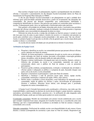 38
Para auxiliar a Equipe Local, no planejamento, registro e acompanhamento das atividades e
oficinas, é necessário o preenchimento da aba Relação Escola-Comunidade dentro do Plano de
Atendimento do Programa Mais Educação no SIMEC.
A aba da ação Relação Escola-Comunidade é um planejamento no qual a unidade deve
informar quais ações/atividades pretende desenvolver a partir do levantamento das demandas das
comunidades, das pessoas que desejam compartilhar seus conhecimentos, habilidades e
competências identificadas no entorno e das parcerias que podem ser construídas pelas secretarias e
escolas. O planejamento pode e deve ser aprimorado e monitorado pelas redes parceiras.
Para garantir a diversidade de atividades oferecidas pela escola, é necessária uma periódica
renovação das oficinas realizadas, mediante avaliação da demanda e da oferta presentes e expressas
pela comunidade, sem a necessidade de adequação do plano no simec.
Diferente da rotina da escola, o tempo das atividades no final de semana é variado (o sinal
não toca para troca de aulas ou para indicar o horário do recreio) e o voluntário está presente na
escola para contribuir com a integração escola-comunidade e não apenas para “dar sua oficina”.
Assim, é a própria Equipe Local que deve se dividir a fim de garantir que a escola esteja aberta para
receber os alunos e a comunidade.
As escolas devem manter atividades por um período de no mínimo 6 (seis) horas.
Atribuições da Equipe Local:
 Pesquisar e identificar na escola e na comunidade pessoas que possam oferecer oficinas,
cursos, palestras nos finais de semana;
 Elaborar, de forma participativa, o planejamento da ação na escola com as atividades a
serem realizadas nos finais de semana, prevendo a diversidade e renovação periódica
destas e do público, além da duração média de cada ação/oficina;
 Planejar e realizar mobilização e divulgação (por meio de reuniões, banners, cartazes e
folhetos) das atividades na escola e na comunidade, mantendo um canal de
comunicação aberto com o público do final de semana e com os potenciais
participantes;
 Promover gestão cotidiana, acompanhamento, avaliação e reordenação das atividades e
oficinas quanto à adequação ao público e à proposta da ação, buscando integrar suas
ações com as da escola e as da comunidade;
 Registrar e sistematizar as participações e ações dos finais de semana;
 Identificar e fortalecer a rede de parceiros locais (pais, alunos, equipe escolar,
comunidade, instituições e empresas da região, ONGs, entre outros);
 Definir metas e resultados a serem alcançados, como indicadores de integração escola-
comunidade, média de público de oficinas e ações, diversificação de participantes
(homens e mulheres, diferentes faixas etárias, com destaque para a juventude,
integrantes de outras comunidades etc.).
A Equipe Local é formada basicamente pela coordenação e oficineiros, mas todos que têm
responsabilidades e participação na abertura da escola devem integrar o grupo (porteiro, segurança,
merendeira, universitários, colaboradores, parceiros etc.). As atribuições de cada integrante serão
definidas pela Equipe, sendo que em linhas gerais podem ser assim resumidas:
Coordenador comunitário: Membro da comunidade com estreito vínculo estabelecido com a escola
(por exemplo: responsável por aluno, integrante do Conselho Escolar etc.) e reconhecido como uma
liderança, que tem a responsabilidade de coordenar as atividades no final de semana e integrar a
comunidade com a escola.
Educador comunitário: Profissional da unidade escolar com disponibilidade de pelo menos 4 horas
durante a semana (contrapartida da secretaria) e para atuar no final de semana. Responsável por
 