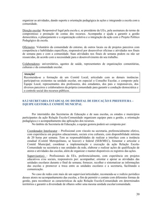 39
organizar as atividades, dando suporte e orientação pedagógica às ações e integrando a escola com a
comunidade.
Direção escolar: Responsável legal pela escola e, se presidente da UEx, pela assinatura do termo de
compromisso e prestação de contas dos recursos. Acompanha e ajuda a garantir a gestão
democrática, o planejamento e a organização coletiva e a integração da ação com o Projeto Político
Pedagógico da escola.
Oficineiro: Voluntário da comunidade do entorno, de outros locais ou de projetos parceiros com
competência e habilidades específicas, responsável por desenvolver oficinas e atividades nos finais
de semana para e com a comunidade. Suas atividades nos finais de semana podem ou não ser
ressarcidas, de acordo com a necessidade para o desenvolvimento do seu trabalho.
Colaboradores: universitários, agentes de saúde, representantes de organizações comunitárias,
culturais e da comunidade escolar.
Atenção!
Recomenda-se a formação de um Comitê Local, articulado com as demais instâncias
participativas existentes na unidade escolar, em especial o Conselho Escolar, e composto pela
Equipe Local, representantes dos professores, dos estudantes, dos pais e responsáveis, dos
diversos parceiros e colaboradores da própria comunidade para garantir a condução democrática e
o controle social dos recursos públicos.
8.5.2 SECRETARIA ESTADUAL OU DISTRITAL DE EDUCAÇÃO E PREFEITURA –
EQUIPE GESTORA E COMITÊ MUNICIPAL
Por intermédio das Secretarias de Educação e de suas escolas, os estados e municípios
participantes da ação Relação Escola-Comunidade organizam equipes para a gestão, a orientação
pedagógica e o acompanhamento das aplicações dos recursos.
No âmbito da Secretaria de Educação, a equipe gestora poderá ser composta por:
Coordenador Interlocutor – Profissional com vínculo na secretaria, preferencialmente efetivo,
com experiência em projetos educacionais, sociais e/ou culturais, com disponibilidade mínima
de 20 horas por semana. Tem as responsabilidades de realizar a interface com a instância
estadual (Comitê Metropolitano, se houver) e federal (SEB/MEC), fomentar e articular o
Comitê Municipal, coordenar a implementação e execução da ação Relação Escola-
Comunidade na secretaria e nas unidades da rede, elaborar e realizar ações de qualificação de
atores e atividades das escolas, além de organizar e manter disponíveis os registros das ações.
Supervisor(es) – Profissionais da EEx, preferencialmente, com experiência em projetos
educativos e/ou sociais, responsáveis por: acompanhar; orientar e apoiar as atividades das
unidades escolares durante o final de semana; fornecer, recolher e sistematizar as informações
das escolas e promover a troca entre as unidades escolares e a secretaria, facilitando a
comunicação.
No caso de redes com mais de um supervisor/articulador, recomenda-se o rodízio periódico
desses atores no acompanhamento das escolas, a fim de permitir o contato com diferentes formas de
gestão, para reconhecer as características da ação Relação Escola-Comunidade em determinados
territórios e garantir a diversidade de olhares sobre uma mesma unidade escolar/comunidade.
 