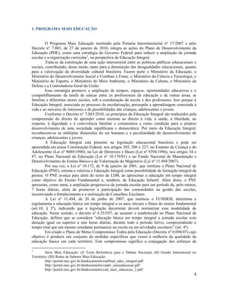 4
1. PROGRAMA MAIS EDUCAÇÃO
O Programa Mais Educação instituído pela Portaria Interministerial nº 17/2007 e pelo
Decreto n° 7.083, de 27 de janeiro de 2010, integra as ações do Plano de Desenvolvimento da
Educação (PDE), como uma estratégia do Governo Federal para induzir a ampliação da jornada
escolar e a organização curricular1
, na perspectiva da Educação Integral.
Trata-se da construção de uma ação intersetorial entre as políticas públicas educacionais e
sociais, contribuindo, desse modo, tanto para a diminuição das desigualdades educacionais, quanto
para a valorização da diversidade cultural brasileira. Fazem parte o Ministério da Educação, o
Ministério do Desenvolvimento Social e Combate à Fome, o Ministério da Ciência e Tecnologia, o
Ministério do Esporte, o Ministério do Meio Ambiente, o Ministério da Cultura, o Ministério da
Defesa e a Controladoria Geral da União.
Essa estratégia promove a ampliação de tempos, espaços, oportunidades educativas e o
compartilhamento da tarefa de educar entre os profissionais da educação e de outras áreas, as
famílias e diferentes atores sociais, sob a coordenação da escola e dos professores. Isso porque a
Educação Integral, associada ao processo de escolarização, pressupõe a aprendizagem conectada à
vida e ao universo de interesses e de possibilidades das crianças, adolescentes e jovens.
Conforme o Decreto n° 7.083/2010, os princípios da Educação Integral são traduzidos pela
compreensão do direito de aprender como inerente ao direito à vida, à saúde, à liberdade, ao
respeito, à dignidade e à convivência familiar e comunitária e como condição para o próprio
desenvolvimento de uma sociedade republicana e democrática. Por meio da Educação Integral,
reconhecem-se as múltiplas dimensões do ser humano e a peculiaridade do desenvolvimento de
crianças, adolescentes e jovens.
A Educação Integral está presente na legislação educacional brasileira e pode ser
apreendida em nossa Constituição Federal, nos artigos 205, 206 e 227; no Estatuto da Criança e do
Adolescente (Lei nº 9089/1990); na Lei de Diretrizes e Bases (Lei nº 9394/1996), nos artigos 34 e
87; no Plano Nacional de Educação (Lei nº 10.179/01) e no Fundo Nacional de Manutenção e
Desenvolvimento do Ensino Básico e de Valorização do Magistério (Lei nº 11.494/2007).
Por sua vez, a Lei nº 10.172, de 9 de janeiro de 2001, que instituiu o Plano Nacional de
Educação (PNE), retoma e valoriza a Educação Integral como possibilidade de formação integral da
pessoa. O PNE avança para além do texto da LDB, ao apresentar a educação em tempo integral
como objetivo do Ensino Fundamental e, também, da Educação Infantil. Além disso, o PNE
apresenta, como meta, a ampliação progressiva da jornada escolar para um período de, pelo menos,
7 horas diárias, além de promover a participação das comunidades na gestão das escolas,
incentivando o fortalecimento e a instituição de Conselhos Escolares.
A Lei nº 11.494, de 20 de junho de 2007, que instituiu o FUNDEB, determina e
regulamenta a educação básica em tempo integral e os anos iniciais e finais do ensino fundamental
(art.10, § 3º), indicando que a legislação decorrente deverá normatizar essa modalidade de
educação. Nesse sentido, o decreto nº 6.253/07, ao assumir o estabelecido no Plano Nacional de
Educação, definiu que se considera “educação básica em tempo integral a jornada escolar com
duração igual ou superior a sete horas diárias, durante todo o período letivo, compreendendo o
tempo total que um mesmo estudante permanece na escola ou em atividades escolares” (art. 4º).
Foi criado o Plano de Metas Compromisso Todos pela Educação (Decreto nº 6.094/07) cujo
objetivo é produzir um conjunto de medidas específicas que visem à melhoria da qualidade da
educação básica em cada território. Este compromisso significa a conjugação dos esforços da
1
Série Mais Educação: (I) Texto Referência para o Debate Nacional; (II) Gestão Intersetorial no
Território; (III) Redes de Saberes Mais Educação.
http://portal.mec.gov.br/dmdocuments/cadfinal_educ_integral.pdf
http://portal.mec.gov.br/dmdocuments/cader_maiseducacao.pdf
http://portal.mec.gov.br/dmdocuments/cad_mais_educacao_2.pdf
 