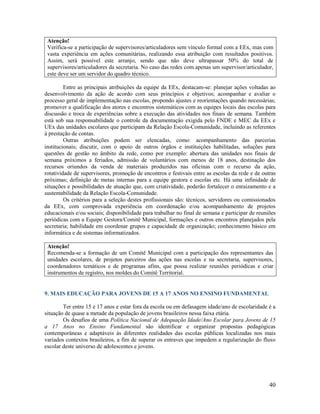40
Atenção!
Verifica-se a participação de supervisores/articuladores sem vínculo formal com a EEx, mas com
vasta experiência em ações comunitárias, realizando essa atribuição com resultados positivos.
Assim, será possível este arranjo, sendo que não deve ultrapassar 50% do total de
supervisores/articuladores da secretaria. No caso das redes com apenas um supervisor/articulador,
este deve ser um servidor do quadro técnico.
Entre as principais atribuições da equipe da EEx, destacam-se: planejar ações voltadas ao
desenvolvimento da ação de acordo com seus princípios e objetivos; acompanhar e avaliar o
processo geral de implementação nas escolas, propondo ajustes e reorientações quando necessárias;
promover a qualificação dos atores e encontros sistemáticos com as equipes locais das escolas para
discussão e troca de experiências sobre a execução das atividades nos finais de semana. Também
está sob sua responsabilidade o controle da documentação exigida pelo FNDE e MEC da EEx e
UEx das unidades escolares que participam da Relação Escola-Comunidade, incluindo as referentes
à prestação de contas.
Outras atribuições podem ser elencadas, como: acompanhamento das parcerias
institucionais; discutir, com o apoio de outros órgãos e instituições habilitadas, soluções para
questões de gestão no âmbito da rede, como por exemplo: abertura das unidades nos finais de
semana próximos a feriados, admissão de voluntários com menos de 18 anos, destinação dos
recursos oriundos da venda de materiais produzidos nas oficinas com o recurso da ação,
rotatividade de supervisores, promoção de encontros e festivais entre as escolas da rede e de outras
próximas; definição de metas internas para a equipe gestora e escolas etc. Há uma infinidade de
situações e possibilidades de atuação que, com criatividade, poderão fortalecer o enraizamento e a
sustentabilidade da Relação Escola-Comunidade.
Os critérios para a seleção destes profissionais são: técnicos, servidores ou comissionados
da EEx, com comprovada experiência em coordenação e/ou acompanhamento de projetos
educacionais e/ou sociais; disponibilidade para trabalhar no final de semana e participar de reuniões
periódicas com a Equipe Gestora/Comitê Municipal, formações e outros encontros planejados pela
secretaria; habilidade em coordenar grupos e capacidade de organização; conhecimento básico em
informática e de sistemas informatizados.
Atenção!
Recomenda-se a formação de um Comitê Municipal com a participação dos representantes das
unidades escolares, de projetos parceiros das ações nas escolas e na secretaria, supervisores,
coordenadores temáticos e de programas afins, que possa realizar reuniões periódicas e criar
instrumentos de registro, nos moldes do Comitê Territorial.
9. MAIS EDUCAÇÃO PARA JOVENS DE 15 A 17 ANOS NO ENSINO FUNDAMENTAL
Ter entre 15 e 17 anos e estar fora da escola ou em defasagem idade/ano de escolaridade é a
situação de quase a metade da população de jovens brasileiros nessa faixa etária.
Os desafios de uma Política Nacional de Adequação Idade/Ano Escolar para Jovens de 15
a 17 Anos no Ensino Fundamental são identificar e organizar propostas pedagógicas
contemporâneas e adaptáveis às diferentes realidades das escolas públicas localizadas nos mais
variados contextos brasileiros, a fim de superar os entraves que impedem a regularização do fluxo
escolar deste universo de adolescentes e jovens.
 