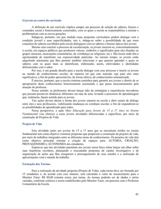 41
O jovem no centro do currículo
A definição de um currículo implica sempre um processo de seleção de saberes, fazeres e
conteúdos social e historicamente construídos, com os quais a escola se responsabiliza a ensinar e
problematizar com as novas gerações.
Indaga-se, portanto, em que medida essas propostas curriculares podem dialogar com a
condição juvenil e suas especificidades, isto é, indaga-se sobre a possibilidade de que esses
conjuntos de saberes escolhidos pela escola dialoguem com os saberes e fazeres típicos dos jovens.
Mesmo sem concluir o processo de escolarização, os jovens inserem-se, concomitantemente
à escola, em espaços públicos que produzem valores, símbolos e significados para eles (bandas ou
grupos musicais, associações comunitárias, de vizinhança ou religiosas, etc.). São locais onde têm a
oportunidade de manifestar sua expressividade particular. Ao mesmo tempo, os jovens estão
adquirindo autonomia que lhes permite também selecionar o que querem aprender e quais os
saberes com os quais mais se identificam, elaborando, assim, afetividades e identidades
diferenciadas com o saber.
Por isso, é um grande desafio para a escola dialogar com esse processo e inserir os jovens
no mundo do conhecimento escolar, de maneira tal que esta inserção seja para eles mais
significativa, a fim de poder aproximá-los, de forma efetiva, do conhecimento sistematizado.
É preciso, portanto, que a escola construa caminhos para garantir aos jovens o direito de se
apropriarem deste conhecimento historicamente acumulado e que passa necessariamente pela
atuação do professor.
Nesse sentido, os professores devem lançar mão de estratégias e experiências inovadoras
que possam promover dinâmicas diferentes em sala de aula, levando a processos de aprendizagem
que, realmente, façam sentido para os jovens.
Tais ações devem alterar a forma dos jovens estarem na escola e abrir canais de diálogo
entre eles e seus professores, viabilizando mudanças no cotidiano escolar, a fim de expandirem-se
as possibilidades de aprendizado para todos.
Nessa perspectiva, a ação Mais Educação para Jovens de 15 a 17 Anos no Ensino
Fundamental visa oferecer a esses jovens atividades diferenciadas e específicas, por meio da
construção de Projetos de Vida.
Projeto de Vida
Esta atividade junto aos jovens de 15 a 17 anos que se encontram retidos no ensino
fundamental tem como objetivo construir propostas que propiciem a construção de projetos de vida,
por meio de trabalhos integrados entre as diferentes áreas de conhecimento. Os projetos de vida têm
como objetivo principal orientar a criação de espaços para: AUTORIA, CRIAÇÃO,
PROTAGONISMO e AUTONOMIA dos estudantes.
Espera-se que tais atividades permitam aos jovens nessa faixa etária lançar um olhar sobre
suas trajetórias escolares, planejando e executando propostas de caráter investigativo e de
organização de ações que lhes assegurem o prosseguimento de seus estudos e a realização de
aproximações com o mundo do trabalho.
Formação das Turmas
Para a realização da atividade proposta (Projeto de Vida), cada turma deve ser formada por
15 estudantes e, de acordo com esse número, será calculado o valor de ressarcimento para o
Monitor Tutor: R$ 80,00 (oitenta reais), por turma. As turmas poderão ser de idades e séries
variadas, conforme critérios a serem estabelecidos pelo Monitor Tutor, em parceria com o Professor
Comunitário da Escola.
 