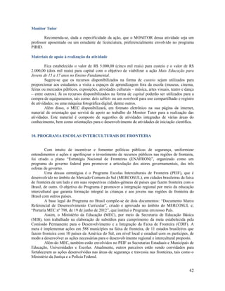 42
Monitor Tutor
Recomenda-se, dada a especificidade da ação, que o MONITOR dessa atividade seja um
professor aposentado ou um estudante de licenciatura, preferencialmente envolvido no programa
PIBID.
Materiais de apoio à realização da atividade
Fica estabelecido o valor de R$ 5.000,00 (cinco mil reais) para custeio e o valor de R$
2.000,00 (dois mil reais) para capital com o objetivo de viabilizar a ação Mais Educação para
Jovens de 15 a 17 anos no Ensino Fundamental.
Sugere-se que os recursos disponibilizados na forma de custeio sejam utilizados para
proporcionar aos estudantes a visita a espaços de aprendizagem fora da escola (museus, cinema,
feiras ou mercados públicos, exposições, atividades culturais – música, artes visuais, teatro e dança
– entre outros). Já os recursos disponibilizados na forma de capital poderão ser utilizados para a
compra de equipamentos, tais como: dois tablets ou um notebook para uso compartilhado e registro
de atividades; ou uma máquina fotográfica digital, dentre outros.
Além disso, o MEC disponibilizará, em formato eletrônico na sua página da internet,
material de orientação que servirá de apoio ao trabalho do Monitor Tutor para a realização das
atividades. Este material é composto de sugestões de atividades integradas de várias áreas do
conhecimento, bem como orientações para o desenvolvimento de atividades de iniciação científica.
10. PROGRAMA ESCOLAS INTERCULTURAIS DE FRONTEIRA
Com intuito de incentivar e fomentar políticas públicas de segurança, uniformizar
entendimentos e ações e aperfeiçoar o investimento de recursos públicos nas regiões de fronteira,
foi criado o plano “Estratégia Nacional de Fronteiras (ENAFRON)”, organizado como um
programa do governo federal para promover a articulação dos atores governamentais, das três
esferas de governo.
Uma dessas estratégias é o Programa Escolas Interculturais de Fronteira (PEIF), que é
desenvolvido no âmbito do Mercado Comum do Sul (MERCOSUL), em cidades brasileiras da faixa
de fronteira de um lado e em suas respectivas cidades-gêmeas de países que fazem fronteira com o
Brasil, de outro. O objetivo do Programa é promover a integração regional por meio da educação
intercultural que garanta formação integral às crianças e aos jovens nas regiões de fronteira do
Brasil com outros países.
A base legal do Programa no Brasil compõe-se de dois documentos: “Documento Marco
Referencial de Desenvolvimento Curricular”, criado e aprovado no âmbito do MERCOSUL e;
“Portaria MEC nº 798, de 19 de junho de 2012”, que institui o Programa em nosso País.
Assim, o Ministério da Educação (MEC), por meio da Secretaria de Educação Básica
(SEB), tem trabalhado na elaboração de subsídios para cumprimento da meta estabelecida pela
Comissão Permanente para o Desenvolvimento e a Integração da Faixa de Fronteira (CDIF). A
meta é implementar ações em 588 municípios na faixa de fronteira, de 11 estados brasileiros que
fazem fronteira com 10 países da América do Sul, em nível local e estadual com os partícipes, de
modo a desenvolver as ações necessárias para o desenvolvimento regional e intercultural proposto.
Além do MEC, também estão envolvidos no PEIF as Secretarias Estaduais e Municipais de
Educação, Universidades e Escolas. Atualmente, outros parceiros estão sendo convidados para
fortalecerem as ações desenvolvidas nas áreas de segurança e travessia nas fronteiras, tais como o
Ministério da Justiça e a Polícia Federal.
 