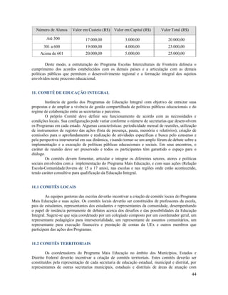 44
Número de Alunos Valor em Custeio (R$) Valor em Capital (R$) Valor Total (R$)
Até 300 17.000,00 3.000,00 20.000,00
301 a 600 19.000,00 4.000,00 23.000,00
Acima de 601 20.000,00 5.000,00 25.000,00
Deste modo, a estruturação do Programa Escolas Interculturais de Fronteira delineia o
cumprimento dos acordos estabelecidos com os demais países e a articulação com as demais
políticas públicas que permitem o desenvolvimento regional e a formação integral dos sujeitos
envolvidos neste processo educacional.
11. COMITÊ DE EDUCAÇÃO INTEGRAL
Instância de gestão dos Programas de Educação Integral com objetivo de enraizar suas
propostas e de ampliar a vivência de gestão compartilhada de políticas públicas educacionais e do
regime de colaboração entre as secretarias e parceiros.
O próprio Comitê deve definir seu funcionamento de acordo com as necessidades e
condições locais. Sua configuração pode variar conforme o número de secretarias que desenvolvem
os Programas em cada estado. Algumas características: periodicidade mensal de reuniões, utilização
de instrumentos de registro das ações (lista de presença, pauta, memória e relatórios), criação de
comissões para o aprofundamento e realização de atividades específicas e busca pelo consenso e
pela perspectiva intersetorial em sua dinâmica, visando tornar-se um amplo fórum de debate sobre a
implementação e a execução de políticas públicas educacionais e sociais. Em seus encontros, o
caráter de reunião deve ser preservado e todos os participantes têm garantido o espaço para o
diálogo.
Os comitês devem fomentar, articular e integrar os diferentes setores, atores e políticas
sociais envolvidos com a implementação do Programa Mais Educação, e com suas ações (Relação
Escola-Comunidade/Jovens de 15 a 17 anos), nas escolas e nas regiões onde estão acontecendo,
tendo caráter consultivo para qualificação da Educação Integral.
11.1 COMITÊS LOCAIS
As equipes gestoras das escolas deverão incentivar a criação de comitês locais do Programa
Mais Educação e suas ações. Os comitês locais deverão ser constituídos de professores da escola,
pais de estudantes, representantes dos estudantes e representantes da comunidade, desempenhando
o papel de instância permanente de debates acerca dos desafios e das possibilidades da Educação
Integral. Sugere-se que seja coordenado por um colegiado composto por um coordenador geral, um
representante pedagógico para intersetorialidade, um representante de assuntos comunitários, um
representante para execução financeira e prestação de contas da UEx e outros membros que
participem das ações dos Programas.
11.2 COMITÊS TERRITORIAIS
Os coordenadores do Programa Mais Educação no âmbito dos Municípios, Estados e
Distrito Federal deverão incentivar a criação de comitês territoriais. Estes comitês deverão ser
constituídos pela representação de cada secretaria de educação estadual, municipal e distrital, por
representantes de outras secretarias municipais, estaduais e distritais de áreas de atuação com
 