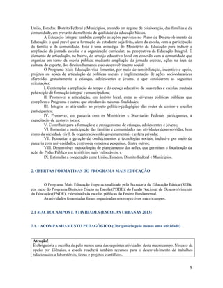 5
União, Estados, Distrito Federal e Municípios, atuando em regime de colaboração, das famílias e da
comunidade, em proveito da melhoria da qualidade da educação básica.
A Educação Integral também compõe as ações previstas no Plano de Desenvolvimento da
Educação, o qual prevê que a formação do estudante seja feita, além da escola, com a participação
da família e da comunidade. Esta é uma estratégia do Ministério da Educação para induzir a
ampliação da jornada escolar e a organização curricular, na perspectiva da Educação Integral. É
elemento de articulação, no bairro, do arranjo educativo local em conexão com a comunidade que
organiza em torno da escola pública, mediante ampliação da jornada escolar, ações na área da
cultura, do esporte, dos direitos humanos e do desenvolvimento social.
O Programa Mais Educação visa fomentar, por meio de sensibilização, incentivo e apoio,
projetos ou ações de articulação de políticas sociais e implementação de ações socioeducativas
oferecidas gratuitamente a crianças, adolescentes e jovens, e que considerem as seguintes
orientações:
I. Contemplar a ampliação do tempo e do espaço educativo de suas redes e escolas, pautada
pela noção de formação integral e emancipadora;
II. Promover a articulação, em âmbito local, entre as diversas políticas públicas que
compõem o Programa e outras que atendam às mesmas finalidades;
III. Integrar as atividades ao projeto político-pedagógico das redes de ensino e escolas
participantes;
IV. Promover, em parceria com os Ministérios e Secretarias Federais participantes, a
capacitação de gestores locais;
V. Contribuir para a formação e o protagonismo de crianças, adolescentes e jovens;
VI. Fomentar a participação das famílias e comunidades nas atividades desenvolvidas, bem
como da sociedade civil, de organizações não governamentais e esfera privada;
VII. Fomentar a geração de conhecimentos e tecnologias sociais, inclusive por meio de
parceria com universidades, centros de estudos e pesquisas, dentre outros;
VIII. Desenvolver metodologias de planejamento das ações, que permitam a focalização da
ação do Poder Público em territórios mais vulneráveis; e
IX. Estimular a cooperação entre União, Estados, Distrito Federal e Municípios.
2. OFERTAS FORMATIVAS DO PROGRAMA MAIS EDUCAÇÃO
O Programa Mais Educação é operacionalizado pela Secretaria de Educação Básica (SEB),
por meio do Programa Dinheiro Direto na Escola (PDDE), do Fundo Nacional de Desenvolvimento
da Educação (FNDE), e destinado às escolas públicas do Ensino Fundamental.
As atividades fomentadas foram organizadas nos respectivos macrocampos:
2.1 MACROCAMPOS E ATIVIDADES (ESCOLAS URBANAS 2013)
2.1.1 ACOMPANHAMENTO PEDAGÓGICO (Obrigatória pelo menos uma atividade)
Atenção!
É obrigatória a escolha de pelo menos uma das seguintes atividades deste macrocampo. No caso da
opção por Ciências, a escola receberá também recursos para o desenvolvimento de trabalhos
relacionados a laboratórios, feiras e projetos científicos.
 