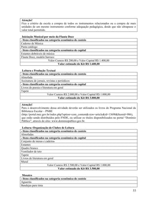 53
Atenção!
Fica a critério da escola a compra de todos os instrumentos relacionados ou a compra de mais
unidades de um mesmo instrumento conforme adequação pedagógica, desde que não ultrapasse o
valor total permitido.
Iniciação Musical por meio da Flauta Doce
- Itens classificados na categoria econômica de custeio
Caderno de Música
Pasta catálogo
- Itens classificados na categoria econômica de capital
Estantes dobráveis de música
Flauta Doce, modelo barroco
Valor Custeio R$ 200,00 e Valor Capital R$ 1.400,00
Valor estimado do Kit R$ 1.600,00
Leitura e Produção Textual
- Itens classificados na categoria econômica de custeio
Almofada
Assinatura de jornais, revistas e periódicos
- Itens classificados na categoria econômica de capital
Livros de poesia e literatura em geral
Tapete
Valor Custeio R$ 2.000,00 e Valor Capital R$ 1.000,00
Valor estimado do Kit R$ 3.000,00
Atenção!
Para o desenvolvimento dessa atividade deverão ser utilizados os livros do Programa Nacional da
Biblioteca Escolar – PNBE
(http://portal.mec.gov.br/index.php?option=com_content&view=article&id=13698&Itemid=986),
que estão sendo distribuídos pelo FNDE, ou utilizar os títulos disponibilizados no portal “Domínio
Público”, através do sítio: www.dominiopublico.gov.br.
Leitura: Organização de Clubes de Leitura
- Itens classificados na categoria econômica de custeio
Almofadas
- Itens classificados na categoria econômica de capital
Conjunto de mesas e cadeiras
Estantes
Quadro branco
Ventilador de teto
Tapete
Livros de literatura em geral
Mural
Valor Custeio R$ 2.500,00 e Valor Capital R$ 1.000,00
Valor estimado do Kit R$ 3.500,00
Mosaico
- Itens classificados na categoria econômica de custeio
Aguarrás
Bandejas para tinta
 