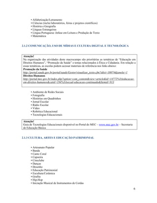 6
• Alfabetização/Letramento
• Ciências (inclui laboratórios, feiras e projetos científicos)
• História e Geografia
• Línguas Estrangeiras
• Língua Portuguesa: ênfase em Leitura e Produção de Texto
• Matemática
2.1.2 COMUNICAÇÃO, USO DE MÍDIAS E CULTURA DIGITAL E TECNOLÓGICA
Atenção!
Na organização das atividades deste macrocampo são prioritárias as temáticas de “Educação em
Direitos Humanos”, “Promoção da Saúde” e temas relacionados à Ética e Cidadania. Em relação a
essas temáticas, as escolas podem acessar materiais de referência nos links abaixo:
Promoção da Saúde
http://portal.saude.gov.br/portal/saude/Gestor/visualizar_texto.cfm?idtxt=38074&janela=1
Direitos Humanos
http://portal.mec.gov.br/index.php?option=com_content&view=article&id=14772%3Aeducacao-
em-direitos-humanos&catid=194%3Asecad-educacao-continuada&Itemid=913
• Ambiente de Redes Sociais
• Fotografia
• Histórias em Quadrinhos
• Jornal Escolar
• Rádio Escolar
• Vídeo
• Robótica Educacional
• Tecnologias Educacionais
Atenção!
Guia de Tecnologias Educacionais disponível no Portal do MEC – www.mec.gov.br – Secretaria
de Educação Básica
2.1.3 CULTURA, ARTES E EDUCAÇÃO PATRIMONIAL
• Artesanato Popular
• Banda
• Canto Coral
• Capoeira
• Cineclube
• Danças
• Desenho
• Educação Patrimonial
• Escultura/Cerâmica
• Grafite
• Hip-Hop
• Iniciação Musical de Instrumentos de Cordas
 