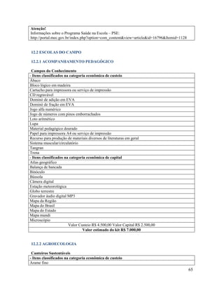 65
Atenção!
Informações sobre o Programa Saúde na Escola – PSE:
http://portal.mec.gov.br/index.php?option=com_content&view=article&id=16796&Itemid=1128
12.2 ESCOLAS DO CAMPO
12.2.1 ACOMPANHAMENTO PEDAGÓGICO
Campos do Conhecimento
- Itens classificados na categoria econômica de custeio
Ábaco
Bloco lógico em madeira
Cartucho para impressora ou serviço de impressão
CD regravável
Dominó de adição em EVA
Dominó de fração em EVA
Jogo alfa numérico
Jogo de números com pinos emborrachados
Loto aritmético
Lupa
Material pedagógico dourado
Papel para impressora A4 ou serviço de impressão
Recurso para produção de materiais diversos de literaturas em geral
Sistema muscular/circulatório
Tangran
Trena
- Itens classificados na categoria econômica de capital
Atlas geográfico
Balança de bancada
Binóculo
Bússola
Câmera digital
Estação meteorológica
Globo terrestre
Gravador áudio digital MP3
Mapa da Região
Mapa do Brasil
Mapa do Estado
Mapa mundi
Microscópio
Valor Custeio R$ 4.500,00 Valor Capital R$ 2.500,00
Valor estimado do kit R$ 7.000,00
12.2.2 AGROECOLOGIA
Canteiros Sustentáveis
- Itens classificados na categoria econômica de custeio
Arame fino
 