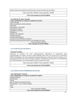 67
desenvolvimento de projetos necessários para o desenvolvimento das atividades.
Valor Custeio R$ 3.500,00 e Valor Capital R$ 1.500,00
Valor total estimado do kit R$ 5.000,00
Uso Eficiente de Água e Energia
- Itens classificados na categoria econômica de custeio
Análise de água
Bacias sanitárias de volume reduzido
Fotocélula
Interruptores com tomada
Interruptores simples
Lâmpadas econômicas
Mangueiras
Materiais de construção
Tambores de água
Temporizadores digitais
Torneiras com fechamento automático
Válvulas de descarga hidromecânica com regulagem de vazão
Valor Custeio R$ 4.900,00
Valor estimado do kit R$ 4.900,00
12.2.3 INICIAÇÃO CIENTÍFICA
Iniciação Científica
Aquisição de materiais, tais como experimentotecas, laboratórios ou instrumentos para
experimentação em ciências, na área e campo definidos pela escola e de acordo com o seu Projeto
Político Pedagógico, bem como aquisição de equipamentos para o desenvolvimento de projeto a ser
apresentado em feiras de ciência, no Prêmio Ciências, do Ministério da Educação e/ou na Olimpíada
de Ciência Brasileira e/ou na organização de feira de ciência na escola.
Valor Custeio R$ 3.500,00 e Valor Capital R$ 1.500,00
Valor total estimado do kit R$ 5.000,00
12.2.4 EDUCAÇÃO EM DIREITOS HUMANOS
Arte audiovisual e corporal
- Itens classificados na categoria econômica de capital
Câmera Filmadora
Estabilizador
Filmes
Ilha de Edição com software da área
Retroprojetor - som e teclado acoplado
Tela
Tripé
Valor Capital R$ 8.000,00
Valor total estimado do kit R$ 8.000,00
 