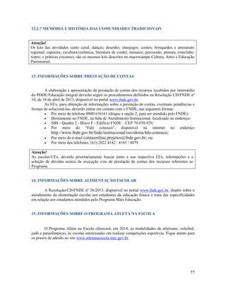 77
12.2.7 MEMÓRIA E HISTÓRIA DAS COMUNIDADES TRADICIONAIS
Atenção!
Os kits das atividades canto coral; danças; desenho; etnojogos; contos; brinquedos e artesanato
regional; capoeira; escultura/cerâmica; literatura de cordel; mosaico; percussão; pintura; cineclube;
teatro; e práticas circenses, são os mesmos kits descritos no macrocampo Cultura, Artes e Educação
Patrimonial.
13. INFORMAÇÕES SOBRE PRESTAÇÃO DE CONTAS
A elaboração e apresentação da prestação de contas dos recursos recebidos por intermédio
do PDDE/Educação integral deverão seguir os procedimentos definidos na Resolução CD/FNDE nº
10, de 18 de abril de 2013, disponível no portal www.fnde.gov.br.
As EEx, para obtenção de informações sobre a prestação de contas, eventuais pendências e
formas de solucioná-las, deverão entrar em contato com o FNDE, nas seguintes formas:
 Por meio do telefone 0800 616161 (disque a opção 2, para ser atendido pelo FNDE);
 Diretamente no FNDE, na Sala de Atendimento Institucional, localizado no endereço:
 SBS - Quadra 2 - Bloco F - Edifício FNDE – CEP 70.070-929;
 Por meio do “Fale conosco”, disponível na internet no endereço
http://www.fnde.gov.br/fnde/institucional/ouvidoria/fale-conosco;
 Por meio do e-mail contasonline.projetos@fnde.gov,br; ou
 Por meio dos telefones: (61) 2022 4142 / 4165 / 4879
Atenção!
As escolas/UEx, deverão prioritariamente buscar junto a sua respectiva EEx, informações e a
solução de dúvidas acerca da execução e/ou de prestação de contas dos recursos referentes ao
Programa.
14. INFORMAÇÕES SOBRE ALIMENTAÇÃO ESCOLAR
A Resolução/CD/FNDE nº 26/2013, disponível no portal www.fnde.gov.br, dispõe sobre o
atendimento da alimentação escolar aos estudantes da educação básica e trata das especificidades
em relação aos estudantes atendidos pelo Programa Mais Educação.
15. INFORMAÇÕES SOBRE O PROGRAMA ATLETA NA ESCOLA
O Programa Atleta na Escola oferecerá, em 2014, as modalidades de atletismo, voleibol,
judô e paraolímpicas, às escolas interessadas em realizar competições esportivas. Fique atento para
os prazos de adesão no site www.atletanaescola.mec.gov.br.
 