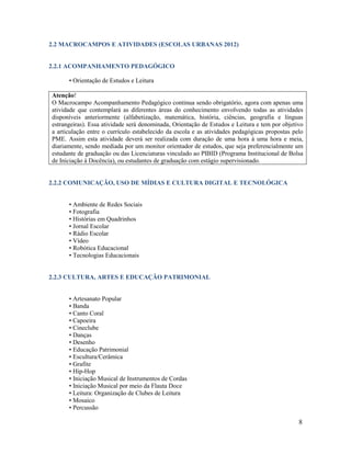 8
2.2 MACROCAMPOS E ATIVIDADES (ESCOLAS URBANAS 2012)
2.2.1 ACOMPANHAMENTO PEDAGÓGICO
• Orientação de Estudos e Leitura
Atenção!
O Macrocampo Acompanhamento Pedagógico continua sendo obrigatório, agora com apenas uma
atividade que contemplará as diferentes áreas do conhecimento envolvendo todas as atividades
disponíveis anteriormente (alfabetização, matemática, história, ciências, geografia e línguas
estrangeiras). Essa atividade será denominada, Orientação de Estudos e Leitura e tem por objetivo
a articulação entre o currículo estabelecido da escola e as atividades pedagógicas propostas pelo
PME. Assim esta atividade deverá ser realizada com duração de uma hora à uma hora e meia,
diariamente, sendo mediada por um monitor orientador de estudos, que seja preferencialmente um
estudante de graduação ou das Licenciaturas vinculado ao PIBID (Programa Institucional de Bolsa
de Iniciação à Docência), ou estudantes de graduação com estágio supervisionado.
2.2.2 COMUNICAÇÃO, USO DE MÍDIAS E CULTURA DIGITAL E TECNOLÓGICA
• Ambiente de Redes Sociais
• Fotografia
• Histórias em Quadrinhos
• Jornal Escolar
• Rádio Escolar
• Vídeo
• Robótica Educacional
• Tecnologias Educacionais
2.2.3 CULTURA, ARTES E EDUCAÇÃO PATRIMONIAL
• Artesanato Popular
• Banda
• Canto Coral
• Capoeira
• Cineclube
• Danças
• Desenho
• Educação Patrimonial
• Escultura/Cerâmica
• Grafite
• Hip-Hop
• Iniciação Musical de Instrumentos de Cordas
• Iniciação Musical por meio da Flauta Doce
• Leitura: Organização de Clubes de Leitura
• Mosaico
• Percussão
 