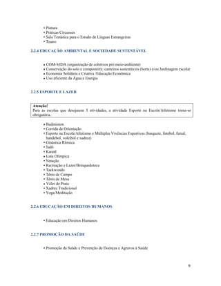 9
• Pintura
• Práticas Circenses
• Sala Temática para o Estudo de Línguas Estrangeiras
• Teatro
2.2.4 EDUCAÇÃO AMBIENTAL E SOCIEDADE SUSTENTÁVEL
 COM-VIDA (organização de coletivos pró meio-ambiente)
 Conservação do solo e composteira: canteiros sustentáveis (horta) e/ou Jardinagem escolar
 Economia Solidária e Criativa /Educação Econômica
 Uso eficiente da Água e Energia
2.2.5 ESPORTE E LAZER
Atenção!
Para as escolas que desejarem 5 atividades, a atividade Esporte na Escola/Atletismo torna-se
obrigatória.
 Badminton
• Corrida de Orientação
• Esporte na Escola/Atletismo e Múltiplas Vivências Esportivas (basquete, futebol, futsal,
handebol, voleibol e xadrez)
• Ginástica Rítmica
• Judô
• Karatê
 Luta Olímpica
• Natação
• Recreação e Lazer/Brinquedoteca
• Taekwondo
• Tênis de Campo
• Tênis de Mesa
 Vôlei de Praia
• Xadrez Tradicional
• Yoga/Meditação
2.2.6 EDUCAÇÃO EM DIREITOS HUMANOS
• Educação em Direitos Humanos
2.2.7 PROMOÇÃO DA SAÚDE
• Promoção da Saúde e Prevenção de Doenças e Agravos à Saúde
 