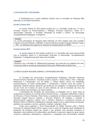 3. ESCOLHA DAS ATIVIDADES

É fundamental que a escola estabeleça relações entre as atividades do Programa Mais
Educação e as atividades curriculares.
Escolas Urbanas 2012
As escolas urbanas de 2012 podem escolher de 4 a 5 atividades, desde que a 5ª seja a
atividade “Esporte na Escola/Atletismo e Múltiplas Vivências Esportivas”, dentre os 7
macrocampos oferecidos. A atividade “Orientação de Estudos e Leitura”, do macrocampo
Acompanhamento Pedagógico, é obrigatória.
Atenção!
As escolas participantes do Programa Mais Educação em 2012 poderão optar pela atividade
Esporte na Escola/Atletismo e Múltiplas Vivências Esportivas (antigo Programa Segundo Tempo
– PST – do Ministério dos Esportes) no momento do recadastramento no SIMEC.
Escolas Urbanas 2013
As escolas urbanas de 2013 podem escolher de 5 a 6 atividades para serem desenvolvidas
com os estudantes, dentre os 5 macrocampos oferecidos. O macrocampo “Acompanhamento
Pedagógico” é obrigatório para pelo menos uma atividade.
Atenção!
Orienta-se que a atividade de Alfabetização/Letramento seja oferecida aos estudantes dos anos
iniciais por todas as escolas que participam do Pacto pela Alfabetização na Idade Certa.

4. EMENTAS DOS MACROCAMPOS E ATIVIDADES DO PME

As atividades dos macrocampos Acompanhamento Pedagógico; Educação Ambiental,
Desenvolvimento Sustentável e Economia Criativa; Esporte e Lazer; Cultura, Artes e Educação
Patrimonial e Comunicação, Uso de Mídias e Cultura Digital, devem ser trabalhadas,
preferencialmente, de forma interdisciplinar e considerando o contexto social dos sujeitos. É
importante, fomentar práticas educativas que promovam aos estudantes a compreensão do mundo
em que vivem, de si mesmo, do outro, do meio ambiente, da vida em sociedade, das artes, das
diversas culturas, das tecnologias e de outras temáticas.
A distribuição das atividades dos macrocampos se interligam com as quatro áreas de
conhecimento constantes no currículo da base nacional comum – Linguagens, Matemática, Ciências
da Natureza e Ciências Humanas. Desta forma, na ampliação do tempo escolar na perspectiva da
Educação Integral busca-se expandir o horizonte formativo do estudante e estimular o
desenvolvimento cognitivo, estético, ético e histórico. Retoma-se a perspectiva presente no
Relatório Delors (UNESCO), trabalhando na educação integral com os quatro pilares da educação:
aprender a ser, aprender a conviver, aprender a conhecer e aprender a fazer.
Tendo como inspiração o Texto Desencadeador do Debate Nacional sobre a Política
Curricular da Educação Básica (2012), sugere-se que as ações do Programa sejam trabalhadas na
perspectiva da formação integral dos sujeitos e que, portanto, estas precisam reconhecer os
educandos como produtores de conhecimento, priorizando os processos capazes de gerar sujeitos
inventivos, autônomos, participativos, cooperativos e preparados para diversificadas inserções

10

 