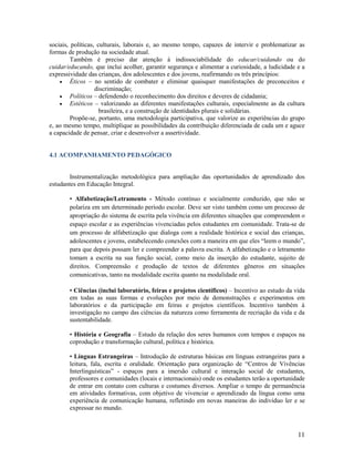 sociais, políticas, culturais, laborais e, ao mesmo tempo, capazes de intervir e problematizar as
formas de produção na sociedade atual.
Também é preciso dar atenção à indissociabilidade do educar/cuidando ou do
cuidar/educando, que inclui acolher, garantir segurança e alimentar a curiosidade, a ludicidade e a
expressividade das crianças, dos adolescentes e dos jovens, reafirmando os três princípios:
 Éticos – no sentido de combater e eliminar quaisquer manifestações de preconceitos e
discriminação;
 Políticos – defendendo o reconhecimento dos direitos e deveres de cidadania;
 Estéticos – valorizando as diferentes manifestações culturais, especialmente as da cultura
brasileira, e a construção de identidades plurais e solidárias.
Propõe-se, portanto, uma metodologia participativa, que valorize as experiências do grupo
e, ao mesmo tempo, multiplique as possibilidades da contribuição diferenciada de cada um e aguce
a capacidade de pensar, criar e desenvolver a assertividade.

4.1 ACOMPANHAMENTO PEDAGÓGICO

Instrumentalização metodológica para ampliação das oportunidades de aprendizado dos
estudantes em Educação Integral.
• Alfabetização/Letramento - Método contínuo e socialmente conduzido, que não se
polariza em um determinado período escolar. Deve ser visto também como um processo de
apropriação do sistema de escrita pela vivência em diferentes situações que compreendem o
espaço escolar e as experiências vivenciadas pelos estudantes em comunidade. Trata-se de
um processo de alfabetização que dialoga com a realidade histórica e social das crianças,
adolescentes e jovens, estabelecendo conexões com a maneira em que eles “leem o mundo”,
para que depois possam ler e compreender a palavra escrita. A alfabetização e o letramento
tomam a escrita na sua função social, como meio da inserção do estudante, sujeito de
direitos. Compreensão e produção de textos de diferentes gêneros em situações
comunicativas, tanto na modalidade escrita quanto na modalidade oral.
• Ciências (inclui laboratório, feiras e projetos científicos) – Incentivo ao estudo da vida
em todas as suas formas e evoluções por meio de demonstrações e experimentos em
laboratórios e da participação em feiras e projetos científicos. Incentivo também à
investigação no campo das ciências da natureza como ferramenta de recriação da vida e da
sustentabilidade.
• História e Geografia – Estudo da relação dos seres humanos com tempos e espaços na
coprodução e transformação cultural, política e histórica.
• Línguas Estrangeiras – Introdução de estruturas básicas em línguas estrangeiras para a
leitura, fala, escrita e oralidade. Orientação para organização de “Centros de Vivências
Interlinguísticas” - espaços para a imersão cultural e interação social de estudantes,
professores e comunidades (locais e internacionais) onde os estudantes terão a oportunidade
de entrar em contato com culturas e costumes diversos. Ampliar o tempo de permanência
em atividades formativas, com objetivo de vivenciar o aprendizado da língua como uma
experiência de comunicação humana, refletindo em novas maneiras do indivíduo ler e se
expressar no mundo.

11

 