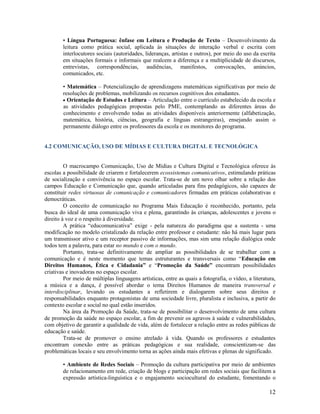 • Língua Portuguesa: ênfase em Leitura e Produção de Texto – Desenvolvimento da
leitura como prática social, aplicada às situações de interação verbal e escrita com
interlocutores sociais (autoridades, lideranças, artistas e outros), por meio do uso da escrita
em situações formais e informais que realcem a diferença e a multiplicidade de discursos,
entrevistas, correspondências, audiências, manifestos, convocações, anúncios,
comunicados, etc.
• Matemática – Potencialização de aprendizagens matemáticas significativas por meio de
resoluções de problemas, mobilizando os recursos cognitivos dos estudantes.
 Orientação de Estudos e Leitura – Articulação entre o currículo estabelecido da escola e
as atividades pedagógicas propostas pelo PME, contemplando as diferentes áreas do
conhecimento e envolvendo todas as atividades disponíveis anteriormente (alfabetização,
matemática, história, ciências, geografia e línguas estrangeiras), ensejando assim o
permanente diálogo entre os professores da escola e os monitores do programa.

4.2 COMUNICAÇÃO, USO DE MÍDIAS E CULTURA DIGITAL E TECNOLÓGICA

O macrocampo Comunicação, Uso de Mídias e Cultura Digital e Tecnológica oferece às
escolas a possibilidade de criarem e fortalecerem ecossistemas comunicativos, estimulando práticas
de socialização e convivência no espaço escolar. Trata-se de um novo olhar sobre a relação dos
campos Educação e Comunicação que, quando articuladas para fins pedagógicos, são capazes de
constituir redes virtuosas de comunicação e comunicadores firmadas em práticas colaborativas e
democráticas.
O conceito de comunicação no Programa Mais Educação é reconhecido, portanto, pela
busca do ideal de uma comunicação viva e plena, garantindo às crianças, adolescentes e jovens o
direito à voz e o respeito à diversidade.
A prática “educomunicativa” exige - pela natureza do paradigma que a sustenta - uma
modificação no modelo cristalizado da relação entre professor e estudante: não há mais lugar para
um transmissor ativo e um receptor passivo de informações, mas sim uma relação dialógica onde
todos tem a palavra, para estar no mundo e com o mundo.
Portanto, trata-se definitivamente de ampliar as possibilidades de se trabalhar com a
comunicação e é neste momento que temas estruturantes e transversais como “Educação em
Direitos Humanos, Ética e Cidadania” e “Promoção da Saúde” encontram possibilidades
criativas e inovadoras no espaço escolar.
Por meio de múltiplas linguagens artísticas, entre as quais a fotografia, o vídeo, a literatura,
a música e a dança, é possível abordar o tema Direitos Humanos de maneira transversal e
interdisciplinar, levando os estudantes a refletirem e dialogarem sobre seus direitos e
responsabilidades enquanto protagonistas de uma sociedade livre, pluralista e inclusiva, a partir do
contexto escolar e social no qual estão inseridos.
Na área da Promoção da Saúde, trata-se de possibilitar o desenvolvimento de uma cultura
de promoção da saúde no espaço escolar, a fim de prevenir os agravos à saúde e vulnerabilidades,
com objetivo de garantir a qualidade de vida, além de fortalecer a relação entre as redes públicas de
educação e saúde.
Trata-se de promover o ensino atrelado à vida. Quando os professores e estudantes
encontram conexão entre as práticas pedagógicas e sua realidade, conscientizam-se das
problemáticas locais e seu envolvimento torna as ações ainda mais efetivas e plenas de significado.
• Ambiente de Redes Sociais – Promoção da cultura participativa por meio de ambientes
de relacionamento em rede, criação de blogs e participação em redes sociais que facilitem a
expressão artística-linguística e o engajamento sociocultural do estudante, fomentando o

12

 