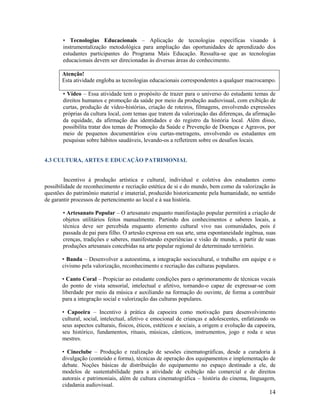 • Tecnologias Educacionais – Aplicação de tecnologias específicas visando à
instrumentalização metodológica para ampliação das oportunidades de aprendizado dos
estudantes participantes do Programa Mais Educação. Ressalta-se que as tecnologias
educacionais devem ser direcionadas às diversas áreas do conhecimento.
Atenção!
Esta atividade engloba as tecnologias educacionais correspondentes a qualquer macrocampo.
• Vídeo – Essa atividade tem o propósito de trazer para o universo do estudante temas de
direitos humanos e promoção da saúde por meio da produção audiovisual, com exibição de
curtas, produção de vídeo-histórias, criação de roteiros, filmagens, envolvendo expressões
próprias da cultura local, com temas que tratem da valorização das diferenças, da afirmação
da equidade, da afirmação das identidades e do registro da história local. Além disso,
possibilita tratar dos temas de Promoção da Saúde e Prevenção de Doenças e Agravos, por
meio de pequenos documentários e/ou curtas-metragens, envolvendo os estudantes em
pesquisas sobre hábitos saudáveis, levando-os a refletirem sobre os desafios locais.

4.3 CULTURA, ARTES E EDUCAÇÃO PATRIMONIAL

Incentivo à produção artística e cultural, individual e coletiva dos estudantes como
possibilidade de reconhecimento e recriação estética de si e do mundo, bem como da valorização às
questões do patrimônio material e imaterial, produzido historicamente pela humanidade, no sentido
de garantir processos de pertencimento ao local e à sua história.
• Artesanato Popular – O artesanato enquanto manifestação popular permitirá a criação de
objetos utilitários feitos manualmente. Partindo dos conhecimentos e saberes locais, a
técnica deve ser percebida enquanto elemento cultural vivo nas comunidades, pois é
passada de pai para filho. O artesão expressa em sua arte, uma espontaneidade ingênua, suas
crenças, tradições e saberes, manifestando experiências e visão de mundo, a partir de suas
produções artesanais concebidas na arte popular regional de determinado território.
• Banda – Desenvolver a autoestima, a integração sociocultural, o trabalho em equipe e o
civismo pela valorização, reconhecimento e recriação das culturas populares.
• Canto Coral – Propiciar ao estudante condições para o aprimoramento de técnicas vocais
do ponto de vista sensorial, intelectual e afetivo, tornando-o capaz de expressar-se com
liberdade por meio da música e auxiliando na formação do ouvinte, de forma a contribuir
para a integração social e valorização das culturas populares.
• Capoeira – Incentivo à prática da capoeira como motivação para desenvolvimento
cultural, social, intelectual, afetivo e emocional de crianças e adolescentes, enfatizando os
seus aspectos culturais, físicos, éticos, estéticos e sociais, a origem e evolução da capoeira,
seu histórico, fundamentos, rituais, músicas, cânticos, instrumentos, jogo e roda e seus
mestres.
• Cineclube – Produção e realização de sessões cinematográficas, desde a curadoria à
divulgação (conteúdo e forma), técnicas de operação dos equipamentos e implementação de
debate. Noções básicas de distribuição do equipamento no espaço destinado a ele, de
modelos de sustentabilidade para a atividade de exibição não comercial e de direitos
autorais e patrimoniais, além de cultura cinematográfica – história do cinema, linguagem,
cidadania audiovisual.

14

 