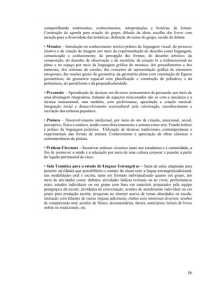 compartilhando sentimentos, conhecimentos, interpretações e histórias de leitura.
Construção de agenda para criação do grupo, difusão da ideia, escolha dos livros com
atenção para a diversidade das temáticas, definição do nome do grupo, sessão de debate.
• Mosaico – Introdução ao conhecimento teórico-prático da linguagem visual, do processo
criativo e da criação de imagens por meio da experimentação do desenho como linguagem,
comunicação e conhecimento; da percepção das formas; do desenho artístico; da
composição, do desenho de observação e de memória; da criação bi e tridimensional no
plano e no espaço por meio da linguagem gráfica do mosaico, dos procedimentos e dos
materiais; dos sistemas de escalas; dos conceitos de representação gráfica de elementos
ortogonais; das noções gerais de geometria; da geometria plana com construção de figuras
geométricas; da geometria espacial com planificação e construção de poliedros; e da
pertinência, do paralelismo e da perpendicularidade.
• Percussão – Aprendizado de técnicas em diversos instrumentos de percussão por meio de
uma abordagem integradora, tratando de aspectos relacionados não só com a mecânica e a
técnica instrumental, mas também, com performance, apreciação e criação musical.
Integração social e desenvolvimento sociocultural pela valorização, reconhecimento e
recriação das culturas populares.
• Pintura – Desenvolvimento intelectual, por meio do ato de criação, emocional, social,
perceptivo, físico e estético, tendo como direcionamento a pintura como arte. Estudo teórico
e prático da linguagem pictórica. Utilização de técnicas tradicionais, contemporâneas e
experimentais das formas de pintura. Conhecimento e apreciação de obras clássicas e
contemporâneas de pintura.
• Práticas Circenses – Incentivar práticas circenses junto aos estudantes e à comunidade, a
fim de promover a saúde e a educação por meio de uma cultura corporal e popular a partir
do legado patrimonial do circo.
• Sala Temática para o estudo de Línguas Estrangeiras – Salas de aulas adaptadas para
permitir atividades que possibilitem o contato do aluno com a língua estrangeira/adicional,
nas modalidades oral e escrita, tanto em formato individualizado quanto em grupo, por
meio de atividades como: debates; atividades lúdicas (virtuais ou ao vivo); performances
orais; estudos individuais ou em grupo com base em materiais preparados pela equipe
pedagógica da escola; atividades de conversação; sessões de atendimento individual ou em
grupo para produção escrita; pesquisas na internet acerca de temas abordados na escola;
interação com falantes de outras línguas adicionais; clubes com interesses diversos; sessões
de compreensão oral; sessões de filmes, documentários, shows, noticiários; leitura de livros
online ou tradicionais, etc.

16

 