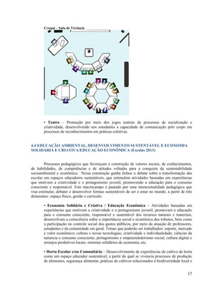 Croqui – Sala de Vivência

• Teatro – Promoção por meio dos jogos teatrais de processos de socialização e
criatividade, desenvolvendo nos estudantes a capacidade de comunicação pelo corpo em
processos de reconhecimentos em práticas coletivas.

4.4 EDUCAÇÃO AMBIENTAL, DESENVOLVIMENTO SUSTENTÁVEL E ECONOMIA
SOLIDÁRIA E CRIATIVA/EDUCAÇÃO ECONÔMICA (Escolas 2013)

Processos pedagógicos que favoreçam a construção de valores sociais, de conhecimentos,
de habilidades, de competências e de atitudes voltadas para a conquista da sustentabilidade
socioambiental e econômica. Nessa construção ganha ênfase o debate sobre a transformação das
escolas em espaços educadores sustentáveis, que estimulem atividades baseadas em experiências
que motivem a criatividade e o protagonismo juvenil, promovendo a educação para o consumo
consciente e responsável. Este macrocampo é pautado por uma intencionalidade pedagógica que
visa estimular, debater e desenvolver formas sustentáveis de ser e estar no mundo, a partir de três
dimensões: espaço físico, gestão e currículo.
• Economia Solidária e Criativa / Educação Econômica – Atividades baseadas em
experiências que motivem a criatividade e o protagonismo juvenil, promovam a educação
para o consumo consciente, responsável e sustentável dos recursos naturais e materiais,
desenvolvam a consciência sobre a importância social e econômica dos tributos, bem como
a participação no controle social dos gastos públicos, por meio da atuação de professores,
estudantes e da comunidade em geral. Temas que poderão ser trabalhados: esporte, mercado
e valor econômico; cultura e novas tecnologias; criatividade e individualidade; ciências da
natureza e consumo consciente; protagonismo e empreendedorismo social; cultura digital e
arranjos produtivos locais; sistemas solidários de economia; etc.
• Horta Escolar e/ou Comunitária – Desenvolvimento de experiências de cultivo da horta
como um espaço educador sustentável, a partir do qual se vivencia processos de produção
de alimentos, segurança alimentar, práticas de cultivos relacionados à biodiversidade local e

17

 