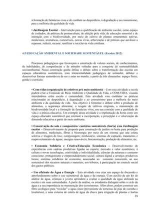 à formação de farmácias vivas e de combate ao desperdício, à degradação e ao consumismo,
para a melhoria da qualidade de vida.
• Jardinagem Escolar – Intervenção para a qualificação do ambiente escolar, como espaço
de cuidados, de práticas de permacultura, de afeição pela vida, de educação sensorial e de
interação com a biodiversidade, por meio do cultivo de plantas ornamentais nativas,
medicinais, aromáticas, comestíveis, cercas vivas, arborização e de práticas que auxiliam a
repensar, reduzir, recusar, reutilizar e reciclar na vida cotidiana.

4.5 EDUCAÇÃO AMBIENTAL E SOCIEDADE SUSTENTÁVEL (Escolas 2012)

Processos pedagógicos que favoreçam a construção de valores sociais, de conhecimentos,
de habilidades, de competências e de atitudes voltadas para a conquista da sustentabilidade
socioambiental. Nessa construção ganha ênfase o debate sobre a transformação das escolas em
espaços educadores sustentáveis, com intencionalidade pedagógica de estimular, debater e
desenvolver formas sustentáveis de ser e estar no mundo, a partir de três dimensões: espaço físico,
gestão e currículo.
• Com-vidas (organização de coletivos pró meio-ambiente) – Com esta atividade a escola
poderá criar a Comissão de Meio Ambiente e Qualidade de Vida, a COM-VIDA, visando
intercâmbios entre escola e comunidade. Esta atividade visa combater as práticas
relacionadas ao desperdício, à degradação e ao consumismo para a melhoria do meio
ambiente e da qualidade de vida. Seu objetivo é fomentar o debate sobre a produção de
alimentos, a segurança alimentar, o resgate de cultivos originais, a manutenção da
biodiversidade local e a formação de farmácias vivas, em sua conexão com a qualidade de
vida e a prática educativa. Um exemplo desta atividade é a implantação da horta como um
espaço educador sustentável que estimule a incorporação, a percepção e a valorização da
dimensão educativa a partir do meio ambiente.
• Conservação do solo e composteira: canteiros sustentáveis (horta) e/ou Jardinagem
escolar – Desenvolvimento de proposta para construção de jardim ou horta para produção
de alimentos, medicinais, fibras e bioenergia por meio de um sistema que una coleta
seletiva e triagem de lixo; compostagem; minhocário; sistemas de captação, tratamento e
reaproveitamento de águas; energias renováveis; bioconstrução; produção de alimentos; etc.
• Economia Solidária e Criativa/Educação Econômica – Desenvolvimento de
experiências com cadeias produtivas ligadas ao esporte, mercado e valor econômico, à
cultura e novas tecnologias; criatividade e individualidade; ciências da natureza e consumo
consciente; protagonismo e empreendedorismo social; cultura digital e arranjos produtivos
locais; sistemas solidários de economia; associadas ao consumo consciente, ao uso
sustentável dos recursos naturais e materiais, aos tributos, à participação no controle social
dos gastos públicos.
• Uso eficiente da Água e Energia – Esta atividade visa criar um espaço de discussão e
aprofundamento sobre o uso sustentável da água e da energia. Com auxílio de um kit de
análise de água, crianças e jovens aprendem a avaliar a qualidade da água utilizada na
escola e em suas comunidades. A partir da análise, os estudantes dialogam sobre o ciclo da
água e a sua importância na manutenção dos ecossistemas. Além disso, podem construir um
filtro ecológico para “reciclar” a água cinza (proveniente de torneiras de pias de cozinha e
lavatórios), e uma cisterna de coleta de água da chuva para irrigação de plantas e hortas

18

 