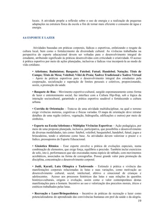 locais. A atividade propõe a reflexão sobre o uso de energia e a realização de pequenas
adaptações na estrutura física da escola a fim de tornar mais eficiente o consumo de água e
energia.

4.6 ESPORTE E LAZER

Atividades baseadas em práticas corporais, lúdicas e esportivas, enfatizando o resgate da
cultura local, bem como o fortalecimento da diversidade cultural. As vivências trabalhadas na
perspectiva do esporte educacional devem ser voltadas para o desenvolvimento integral do
estudante, atribuindo significado às práticas desenvolvidas com criticidade e criatividade. O acesso
à prática esportiva por meio de ações planejadas, inclusivas e lúdicas visa incorporá-la ao modo de
vida cotidiano.
• Atletismo; Badminton; Basquete; Futebol; Futsal; Handebol; Natação; Tênis de
Campo; Tênis de Mesa; Voleibol; Vôlei de Praia; Xadrez Tradicional e Xadrez Virtual
– Apoio às práticas esportivas para o desenvolvimento integral dos estudantes pela
cooperação, socialização e superação de limites pessoais e coletivos, proporcionando,
assim, a promoção da saúde.
• Basquete de Rua – Movimento esportivo-cultural, surgido espontaneamente como forma
de lazer e entretenimento social, faz interface com a Cultura Hip-Hop, sob a lógica da
interação sociocultural, garantindo a prática esportiva saudável e fortalecendo a cultura
urbana.
• Corrida de Orientação – Trata-se de uma atividade multidisciplinar, na qual o terreno
exige vivências motoras, cognitivas e físicas variadas. O mapa de orientação deve retratar
detalhes de uma região (relevo, vegetação, hidrografia, edificações e outros) por meio de
símbolos.
• Esporte na Escola/Atletismo e Múltiplas Vivências Esportivas – Ação pedagógica, por
meio de uma proposta planejada, inclusiva, participativa, que possibilita o desenvolvimento
de diversas modalidades, tais como: futebol, voleibol, basquetebol, handebol, futsal, jogos e
brincadeiras, tendo o atletismo como base. As atividades devem valorizar o prazer e o
lúdico, pressupostos do Esporte Educacional.
• Ginástica Rítmica – Esse esporte envolve a prática de evoluções especiais, numa
combinação de elementos, que exige força, equilíbrio e precisão. Também inclui exercícios
de solo, isto é, performances que são executadas numa espécie de tablado, com movimentos
acrobáticos, associados na forma de coreografias. Possui grande valor para promoção da
disciplina, concentração e desenvolvimento corporal.
• Judô, Karatê, Luta Olímpica e Taekwondo – Estímulo à prática e vivência das
manifestações corporais relacionadas às lutas e suas variações, como motivação ao
desenvolvimento cultural, social, intelectual, afetivo e emocional de crianças e
adolescentes. Acesso aos processos históricos das lutas e suas relações às questões
histórico-culturais, origens e evolução, assim como o valor contemporâneo destas
manifestações para o homem. Incentivo ao uso e valorização dos preceitos morais, éticos e
estéticos trabalhados pelas lutas.
• Recreação e Lazer/Brinquedoteca – Incentivo às práticas de recreação e lazer como
potencializadoras do aprendizado das convivências humanas em prol da saúde e da alegria.

19

 