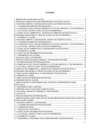 SUMÁRIO

1. PROGRAMA MAIS EDUCAÇÃO ................................................................................... 4
2. OFERTAS FORMATIVAS DO PROGRAMA MAIS EDUCAÇÃO ............................... 5
2.1 MACROCAMPOS E ATIVIDADES (ESCOLAS URBANAS 2013) ............................ 5
2.1.1 ACOMPANHAMENTO PEDAGÓGICO .................................................................... 5
2.1.2 COMUNICAÇÃO, USO DE MÍDIAS E CULTURA DIGITAL E TECNOLÓGICA 6
2.1.3 CULTURA, ARTES E EDUCAÇÃO PATRIMONIAL .............................................. 6
2.1.4 EDUCAÇÃO AMBIENTAL, DESENVOLVIMENTO SUSTENTÁVEL E
ECONOMIA SOLIDÁRIA E CRIATIVA/EDUCAÇÃO ECONÔMICA ............................ 7
2.1.5 ESPORTE E LAZER .................................................................................................... 7
2.2 MACROCAMPOS E ATIVIDADES (ESCOLAS URBANAS 2012) ........................... 8
2.2.1 ACOMPANHAMENTO PEDAGÓGICO .................................................................... 8
2.2.2 COMUNICAÇÃO, USO DE MÍDIAS E CULTURA DIGITAL E TECNOLÓGICA 8
2.2.3 CULTURA, ARTES E EDUCAÇÃO PATRIMONIAL .............................................. 8
2.2.4 EDUCAÇÃO AMBIENTAL E SOCIEDADE SUSTENTÁVEL ................................ 9
2.2.5 ESPORTE E LAZER .................................................................................................... 9
2.2.6 EDUCAÇÃO EM DIREITOS HUMANOS ................................................................. 9
2.2.7 PROMOÇÃO DA SAÚDE ........................................................................................... 9
3. ESCOLHA DAS ATIVIDADES ..................................................................................... 10
4. EMENTAS DOS MACROCAMPOS E ATIVIDADES DO PME.................................. 10
4.1 ACOMPANHAMENTO PEDAGÓGICO ..................................................................... 11
4.2 COMUNICAÇÃO, USO DE MÍDIAS E CULTURA DIGITAL E TECNOLÓGICA . 12
4.3 CULTURA, ARTES E EDUCAÇÃO PATRIMONIAL ............................................... 14
4.4 EDUCAÇÃO AMBIENTAL, DESENVOLVIMENTO SUSTENTÁVEL E
ECONOMIA SOLIDÁRIA E CRIATIVA/EDUCAÇÃO ECONÔMICA .......................... 17
4.5 EDUCAÇÃO AMBIENTAL E SOCIEDADE SUSTENTÁVEL ................................. 18
4.6 ESPORTE E LAZER ..................................................................................................... 19
4.7 EDUCAÇÃO EM DIREITOS HUMANOS .................................................................. 20
4.8 PROMOÇÃO DA SAÚDE ............................................................................................ 20
5. ORIENTAÇÕES E CRITÉRIOS PARA ADESÃO AO PROGRAMA MAIS
EDUCAÇÃO ........................................................................................................................ 21
5.1 CRITÉRIOS PARA ADESÃO....................................................................................... 21
5.2 SÍNTESE DAS ETAPAS DE HABILITAÇÃO ............................................................ 21
5.3 ESTADOS, DISTRITO FEDERAL E MUNICÍPIOS ................................................... 22
5.4 ESCOLAS ...................................................................................................................... 22
6. FINANCIAMENTO DO PROGRAMA .......................................................................... 23
7. ORIENTAÇÕES PARA IMPLANTAÇÃO DO PROGRAMA MAIS EDUCAÇÃO NAS
ESCOLAS DO CAMPO ...................................................................................................... 25
7.1 MACROCAMPOS E ATIVIDADES ............................................................................ 25
7.1.1 ACOMPANHAMENTO PEDAGÓGIGO .................................................................. 26
7.1.2 AGROECOLOGIA ..................................................................................................... 26
7.1.3 INICIAÇÃO CIENTÍFICA ......................................................................................... 28
7.1.4 EDUCAÇÃO EM DIREITOS HUMANOS ............................................................... 28
7.1.5 CULTURA, ARTES E EDUCAÇÃO PATRIMONIAL ............................................ 29
7.1.6 ESPORTE E LAZER .................................................................................................. 31
7.1.7 MEMÓRIA E HISTÓRIA DAS COMUNIDADES TRADICIONAIS ...................... 32
2

 