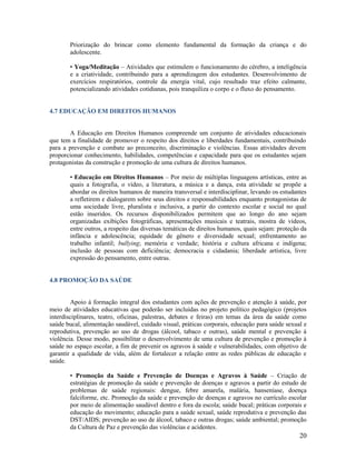 Priorização do brincar como elemento fundamental da formação da criança e do
adolescente.
• Yoga/Meditação – Atividades que estimulem o funcionamento do cérebro, a inteligência
e a criatividade, contribuindo para a aprendizagem dos estudantes. Desenvolvimento de
exercícios respiratórios, controle da energia vital, cujo resultado traz efeito calmante,
potencializando atividades cotidianas, pois tranquiliza o corpo e o fluxo do pensamento.

4.7 EDUCAÇÃO EM DIREITOS HUMANOS

A Educação em Direitos Humanos compreende um conjunto de atividades educacionais
que tem a finalidade de promover o respeito dos direitos e liberdades fundamentais, contribuindo
para a prevenção e combate ao preconceito, discriminação e violências. Essas atividades devem
proporcionar conhecimento, habilidades, competências e capacidade para que os estudantes sejam
protagonistas da construção e promoção de uma cultura de direitos humanos.
• Educação em Direitos Humanos – Por meio de múltiplas linguagens artísticas, entre as
quais a fotografia, o vídeo, a literatura, a música e a dança, esta atividade se propõe a
abordar os direitos humanos de maneira transversal e interdisciplinar, levando os estudantes
a refletirem e dialogarem sobre seus direitos e responsabilidades enquanto protagonistas de
uma sociedade livre, pluralista e inclusiva, a partir do contexto escolar e social no qual
estão inseridos. Os recursos disponibilizados permitem que ao longo do ano sejam
organizadas exibições fotográficas, apresentações musicais e teatrais, mostra de vídeos,
entre outros, a respeito das diversas temáticas de direitos humanos, quais sejam: proteção da
infância e adolescência; equidade de gênero e diversidade sexual; enfrentamento ao
trabalho infantil; bullying; memória e verdade; história e cultura africana e indígena;
inclusão de pessoas com deficiência; democracia e cidadania; liberdade artística, livre
expressão do pensamento, entre outras.

4.8 PROMOÇÃO DA SAÚDE

Apoio à formação integral dos estudantes com ações de prevenção e atenção à saúde, por
meio de atividades educativas que poderão ser incluídas no projeto político pedagógico (projetos
interdisciplinares, teatro, oficinas, palestras, debates e feiras) em temas da área da saúde como
saúde bucal, alimentação saudável, cuidado visual, práticas corporais, educação para saúde sexual e
reprodutiva, prevenção ao uso de drogas (álcool, tabaco e outras), saúde mental e prevenção à
violência. Desse modo, possibilitar o desenvolvimento de uma cultura de prevenção e promoção à
saúde no espaço escolar, a fim de prevenir os agravos à saúde e vulnerabilidades, com objetivo de
garantir a qualidade de vida, além de fortalecer a relação entre as redes públicas de educação e
saúde.
• Promoção da Saúde e Prevenção de Doenças e Agravos à Saúde – Criação de
estratégias de promoção da saúde e prevenção de doenças e agravos a partir do estudo de
problemas de saúde regionais: dengue, febre amarela, malária, hanseníase, doença
falciforme, etc. Promoção da saúde e prevenção de doenças e agravos no currículo escolar
por meio de alimentação saudável dentro e fora da escola; saúde bucal; práticas corporais e
educação do movimento; educação para a saúde sexual, saúde reprodutiva e prevenção das
DST/AIDS; prevenção ao uso de álcool, tabaco e outras drogas; saúde ambiental; promoção
da Cultura de Paz e prevenção das violências e acidentes.

20

 