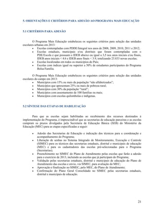 5. ORIENTAÇÕES E CRITÉRIOS PARA ADESÃO AO PROGRAMA MAIS EDUCAÇÃO

5.1 CRITÉRIOS PARA ADESÃO

O Programa Mais Educação estabeleceu os seguintes critérios para seleção das unidades
escolares urbanas em 2013:

Escolas contempladas com PDDE/Integral nos anos de 2008, 2009, 2010, 2011 e 2012;

Escolas estaduais, municipais e/ou distritais que foram contempladas com o
PDE/Escola e que possuam o IDEB abaixo ou igual a 3,5 nos anos iniciais e/ou finais,
IDEB anos iniciais < 4.6 e IDEB anos finais < 3.9, totalizando 23.833 novas escolas;

Escolas localizadas em todos os municípios do País;

Escolas com índices igual ou superior a 50% de estudantes participantes do Programa
Bolsa Família.
O Programa Mais Educação estabeleceu os seguintes critérios para seleção das unidades
escolares do campo em 2013:

Municípios com 15% ou mais da população “não alfabetizados”;

Municípios que apresentam 25% ou mais de pobreza rural;

Municípios com 30% da população “rural”;

Municípios com assentamento de 100 famílias ou mais;

Municípios com escolas quilombolas e indígenas.

5.2 SÍNTESE DAS ETAPAS DE HABILITAÇÃO

Para que as escolas sejam habilitadas ao recebimento dos recursos destinados à
implementação do Programa, é imprescindível que as secretarias de educação parceiras e as escolas
cumpram os prazos divulgados pela Secretaria de Educação Básica (SEB) do Ministério da
Educação (MEC) para as etapas especificadas a seguir:








Adesão das Secretarias de Educação e indicação dos técnicos para a coordenação e
acompanhamento do Programa;
Liberação de senhas no Sistema Integrado de Monitoramento, Execução e Controle
(SIMEC) para os técnicos das secretarias estaduais, distrital e municipais de educação
(MEC) e para os cadastradores das escolas pré-selecionadas para o Programa
(Secretarias);
Preenchimento no SIMEC do Plano de Atendimento pelas escolas que farão a adesão
para o exercício de 2013, incluindo as escolas que já participam do Programa;
Validação pelas secretarias estaduais, distrital e municipais de educação do Plano de
Atendimento das escolas e envio, via SIMEC, para avaliação do MEC;
Aprovação e finalização no SIMEC, pelo MEC, do Plano de Atendimento;
Confirmação do Plano Geral Consolidado no SIMEC pelas secretarias estaduais,
distrital e municipais de educação.

21

 