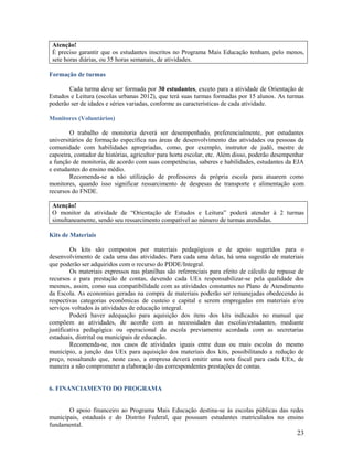 Atenção!
É preciso garantir que os estudantes inscritos no Programa Mais Educação tenham, pelo menos,
sete horas diárias, ou 35 horas semanais, de atividades.
Formação de turmas
Cada turma deve ser formada por 30 estudantes, exceto para a atividade de Orientação de
Estudos e Leitura (escolas urbanas 2012), que terá suas turmas formadas por 15 alunos. As turmas
poderão ser de idades e séries variadas, conforme as características de cada atividade.
Monitores (Voluntários)
O trabalho de monitoria deverá ser desempenhado, preferencialmente, por estudantes
universitários de formação específica nas áreas de desenvolvimento das atividades ou pessoas da
comunidade com habilidades apropriadas, como, por exemplo, instrutor de judô, mestre de
capoeira, contador de histórias, agricultor para horta escolar, etc. Além disso, poderão desempenhar
a função de monitoria, de acordo com suas competências, saberes e habilidades, estudantes da EJA
e estudantes do ensino médio.
Recomenda-se a não utilização de professores da própria escola para atuarem como
monitores, quando isso significar ressarcimento de despesas de transporte e alimentação com
recursos do FNDE.
Atenção!
O monitor da atividade de “Orientação de Estudos e Leitura” poderá atender à 2 turmas
simultaneamente, sendo seu ressarcimento compatível ao número de turmas atendidas.
Kits de Materiais
Os kits são compostos por materiais pedagógicos e de apoio sugeridos para o
desenvolvimento de cada uma das atividades. Para cada uma delas, há uma sugestão de materiais
que poderão ser adquiridos com o recurso do PDDE/Integral.
Os materiais expressos nas planilhas são referenciais para efeito de cálculo de repasse de
recursos e para prestação de contas, devendo cada UEx responsabilizar-se pela qualidade dos
mesmos, assim, como sua compatibilidade com as atividades constantes no Plano de Atendimento
da Escola. As economias geradas na compra de materiais poderão ser remanejadas obedecendo às
respectivas categorias econômicas de custeio e capital e serem empregadas em materiais e/ou
serviços voltados às atividades de educação integral.
Poderá haver adequação para aquisição dos itens dos kits indicados no manual que
compõem as atividades, de acordo com as necessidades das escolas/estudantes, mediante
justificativa pedagógica ou operacional da escola previamente acordada com as secretarias
estaduais, distrital ou municipais de educação.
Recomenda-se, nos casos de atividades iguais entre duas ou mais escolas do mesmo
município, a junção das UEx para aquisição dos materiais dos kits, possibilitando a redução de
preço, ressaltando que, neste caso, a empresa deverá emitir uma nota fiscal para cada UEx, de
maneira a não comprometer a elaboração das correspondentes prestações de contas.

6. FINANCIAMENTO DO PROGRAMA

O apoio financeiro ao Programa Mais Educação destina-se às escolas públicas das redes
municipais, estaduais e do Distrito Federal, que possuam estudantes matriculados no ensino
fundamental.

23

 