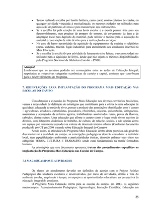 







Tendo realizado escolha por banda fanfarra, canto coral, ensino coletivo de cordas, ou
qualquer atividade vinculada à musicalização, os recursos poderão ser utilizados para
aquisição de partituras diversas e para manutenção dos instrumentos.
Se a escolha foi pela criação de uma horta escolar e a escola possuir área para seu
desenvolvimento, mas precisar de preparo do terreno, de cercamento da área e de
adaptação local para depósito do material, pode utilizar o recurso para a aquisição do
material e contratação de mão de obra para a realização dos serviços.
No caso de haver necessidade de aquisição de equipamentos de cozinha e refeitórios
(mesa, cadeiras, freezer, fogão industrial) para atendimento aos estudantes inscritos no
Mais Educação.
Se a escolha da escola foi por atividade de letramento e/ou leitura, o recurso poderá ser
utilizado para a aquisição de livros, desde que não sejam os mesmos disponibilizados
pelo Programa Nacional da Biblioteca Escolar – PNBE.

Atenção!
Lembramos que os recursos poderão ser remanejados entre as ações de Educação Integral,
respeitadas as respectivas categorias econômicas de custeio e capital, contanto que contribuam
para o desenvolvimento do Programa.

7. ORIENTAÇÕES PARA IMPLANTAÇÃO DO PROGRAMA MAIS EDUCAÇÃO NAS
ESCOLAS DO CAMPO

Considerando a expansão do Programa Mais Educação nos diversos territórios brasileiros,
vemos a necessidade de definição de estratégias que contribuam para a oferta de uma educação de
qualidade, adequada ao modo de viver, pensar e produzir das populações identificadas com o campo
– agricultores, criadores, extrativistas, pescadores, ribeirinhos, caiçaras, quilombolas, seringueiros,
assentados e acampados da reforma agrária, trabalhadores assalariados rurais, povos da floresta,
caboclos, dentre outros. Uma educação que afirme o campo como o lugar onde vivem sujeitos de
direitos, com diferentes dinâmicas de trabalho, de cultura, de relações sociais, e não apenas como
um espaço que meramente reproduz os valores do desenvolvimento urbano. (Conforme documento
produzido por GT em 2009 tratando sobre Educação Integral do Campo)
Sendo assim, as atividades do Programa Mais Educação dentro desta proposta, não poderão
descaracterizar a realidade do campo, as concepções pedagógicas deverão considerar a realidade
local, suas especificidades ambientais e particularidades étnicas, devendo embasar seus eixos nas
categorias TERRA, CULTURA E TRABALHO, sendo estas fundamentais na matriz formadora
humana.
As orientações que este documento apresenta, tratam dos procedimentos específicos na
implantação do Programa Mais Educação nas Escolas do Campo.

7.1 MACROCAMPOS E ATIVIDADES

Os planos de atendimento deverão ser definidos de acordo com o Projeto Político
Pedagógico das unidades escolares e desenvolvidos, por meio de atividades, dentro e fora do
ambiente escolar, ampliando o tempo, os espaços e as oportunidades educativas, na perspectiva da
educação integral do estudante.
O Programa Mais Educação oferta para as escolas do campo, em 2013, os seguintes
macrocampos: Acompanhamento Pedagógico; Agroecologia; Iniciação Científica; Educação em

25

 