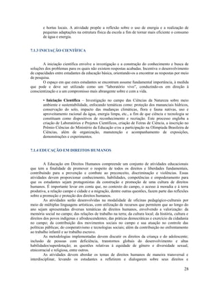 e hortas locais. A atividade propõe a reflexão sobre o uso de energia e a realização de
pequenas adaptações na estrutura física da escola a fim de tornar mais eficiente o consumo
de água e energia.

7.1.3 INICIAÇÃO CIENTÍFICA

A iniciação científica envolve a investigação e a construção do conhecimento e busca de
soluções dos problemas para os quais não existem respostas acabadas. Incentiva o desenvolvimento
de capacidades entre estudantes da educação básica, orientando-os a encontrar as respostas por meio
de pesquisa.
O espaço em que estes estudantes se encontram assume fundamental importância, à medida
que pode e deve ser utilizado como um “laboratório vivo”, conduzindo-os em direção à
conscientização e a um compromisso mais abrangente sobre e com a vida.
• Iniciação Científica – Investigação no campo das Ciências da Natureza sobre meio
ambiente e sustentabilidade, enfocando temáticas como: proteção dos mananciais hídricos,
conservação do solo, impacto das mudanças climáticas, flora e fauna nativas, uso e
aproveitamento racional da água, energia limpa, etc., a fim de que ciência e tecnologia se
constituam como dispositivos de reconhecimento e recriação. Este processo engloba a
criação de Laboratórios e Projetos Científicos, criação de Feiras de Ciência, a inscrição no
Prêmio Ciências do Ministério da Educação e/ou a participação na Olimpíada Brasileira de
Ciências, além de organização, manutenção e acompanhamento de exposições,
demonstrações e experimentos.

7.1.4 EDUCAÇÃO EM DIREITOS HUMANOS

A Educação em Direitos Humanos compreende um conjunto de atividades educacionais
que tem a finalidade de promover o respeito de todos os direitos e liberdades fundamentais,
contribuindo para a prevenção e combate ao preconceito, discriminação e violências. Essas
atividades devem proporcionar conhecimento, habilidades, competências e empoderamento para
que os estudantes sejam protagonistas da construção e promoção de uma cultura de direitos
humanos. É importante levar em conta que, no contexto do campo, o acesso à moradia e à terra
produtiva, a relação campo e cidade e a migração, dentre outras questões, fazem parte das reflexões
sobre a promoção e proteção dos direitos humanos.
As atividades serão desenvolvidas na modalidade de oficinas pedagógico-culturais por
meio de múltiplas linguagens artísticas, com utilização de recursos que permitem que ao longo do
ano sejam apresentadas diversas temáticas de direitos humanos, envolvendo a valorização: da
memória social no campo; das relações de trabalho na terra; da cultura local; da história, cultura e
direitos dos povos indígenas e afrodescendentes; das práticas democráticas e exercício da cidadania
no campo; da contribuição dos movimentos sociais no campo e sua atuação no controle das
políticas públicas; do cooperativismo e tecnologias sociais; além da contribuição no enfrentamento
ao trabalho infantil e ao trabalho escravo.
As metodologias implementadas devem discutir os direitos da criança e do adolescente;
inclusão de pessoas com deficiência, transtornos globais do desenvolvimento e altas
habilidades/superdotação; as questões relativas à equidade de gênero e diversidade sexual,
etnicorracial e religiosa, entre outros.
As atividades devem abordar os temas de direitos humanos de maneira transversal e
interdisciplinar, levando os estudantes a refletirem e dialogarem sobre seus direitos e

28

 