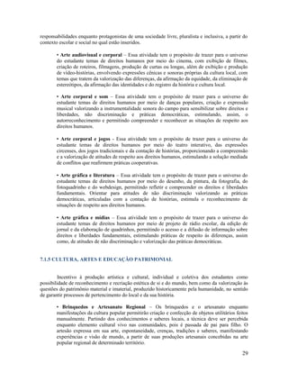responsabilidades enquanto protagonistas de uma sociedade livre, pluralista e inclusiva, a partir do
contexto escolar e social no qual estão inseridos.
• Arte audiovisual e corporal – Essa atividade tem o propósito de trazer para o universo
do estudante temas de direitos humanos por meio do cinema, com exibição de filmes,
criação de roteiros, filmagens, produção de curtas ou longas, além de exibição e produção
de vídeo-histórias, envolvendo expressões cênicas e sonoras próprias da cultura local, com
temas que tratem da valorização das diferenças, da afirmação da equidade, da eliminação de
estereótipos, da afirmação das identidades e do registro da história e cultura local.
• Arte corporal e som – Essa atividade tem o propósito de trazer para o universo do
estudante temas de direitos humanos por meio de danças populares, criação e expressão
musical valorizando a instrumentalidade sonora do campo para sensibilizar sobre direitos e
liberdades, não discriminação e práticas democráticas, estimulando, assim, o
autorreconhecimento e permitindo compreender e reconhecer as situações de respeito aos
direitos humanos.
• Arte corporal e jogos - Essa atividade tem o propósito de trazer para o universo do
estudante temas de direitos humanos por meio do teatro interativo, das expressões
circenses, dos jogos tradicionais e da contação de histórias, proporcionando a compreensão
e a valorização de atitudes de respeito aos direitos humanos, estimulando a solução mediada
de conflitos que reafirmem práticas cooperativas.
• Arte gráfica e literatura – Essa atividade tem o propósito de trazer para o universo do
estudante temas de direitos humanos por meio do desenho, da pintura, da fotografia, do
fotoquadrinho e do webdesign, permitindo refletir e compreender os direitos e liberdades
fundamentais. Orientar para atitudes de não discriminação valorizando as práticas
democráticas, articuladas com a contação de histórias, estimula o reconhecimento de
situações de respeito aos direitos humanos.
• Arte gráfica e mídias – Essa atividade tem o propósito de trazer para o universo do
estudante temas de direitos humanos por meio de projeto de rádio escolar, da edição de
jornal e da elaboração de quadrinhos, permitindo o acesso e a difusão de informação sobre
direitos e liberdades fundamentais, estimulando práticas de respeito às diferenças, assim
como, de atitudes de não discriminação e valorização das práticas democráticas.

7.1.5 CULTURA, ARTES E EDUCAÇÃO PATRIMONIAL

Incentivo à produção artística e cultural, individual e coletiva dos estudantes como
possibilidade de reconhecimento e recriação estética de si e do mundo, bem como da valorização às
questões do patrimônio material e imaterial, produzido historicamente pela humanidade, no sentido
de garantir processos de pertencimento do local e da sua história.
• Brinquedos e Artesanato Regional – Os brinquedos e o artesanato enquanto
manifestações da cultura popular permitirão criação e confecção de objetos utilitários feitos
manualmente. Partindo dos conhecimentos e saberes locais, a técnica deve ser percebida
enquanto elemento cultural vivo nas comunidades, pois é passada de pai para filho. O
artesão expressa em sua arte, espontaneidade, crenças, tradições e saberes, manifestando
experiências e visão de mundo, a partir de suas produções artesanais concebidas na arte
popular regional de determinado território.

29

 