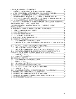 8. RELAÇÃO ESCOLA-COMUNIDADE .......................................................................... 32
8.1 PROPOSTA DA AÇÃO RELAÇÃO ESCOLA-COMUNIDADE ............................... 33
8.2 APOIO E GESTÃO DA AÇÃO RELAÇÃO ESCOLA-COMUNIDADE.................... 34
8.3 ADESÃO À AÇÃO RELAÇÃO ESCOLA-COMUNIDADE ....................................... 34
8.4 FINANCIAMENTO DA AÇÃO RELAÇÃO ESCOLA-COMUNIDADE ................... 35
8.5 ESTRUTURA DE GESTÃO DA AÇÃO RELAÇÃO ESCOLA-COMUNIDADE ..... 37
8.5.1 UNIDADE ESCOLAR – EQUIPE E COMITÊ LOCAL ........................................... 37
8.5.2 SECRETARIA ESTADUAL OU DISTRITAL DE EDUCAÇÃO E PREFEITURA –
EQUIPE GESTORA E COMITÊ MUNICIPAL ................................................................. 39
9. MAIS EDUCAÇÃO PARA JOVENS DE 15 A 17 ANOS NO ENSINO
FUNDAMENTAL ................................................................................................................ 40
10. PROGRAMA ESCOLAS INTERCULTURAIS DE FRONTEIRA .............................. 42
11. COMITÊ DE EDUCAÇÃO INTEGRAL ...................................................................... 43
11.1 COMITÊS LOCAIS ..................................................................................................... 44
11.2 COMITÊS TERRITORIAIS ........................................................................................ 44
11.3 ATRIBUIÇÕES DOS COMITÊS ................................................................................ 44
12. SUGESTÕES DE MATERIAIS (KITS) ........................................................................ 45
12.1 ESCOLAS URBANAS ................................................................................................ 45
12.1.1 ACOMPANHAMENTO PEDAGÓGICO ................................................................ 45
12.1.2 COMUNICAÇÃO, USO DE MÍDIAS e CULTURA DIGITAL E TECNOLÓGICA
.............................................................................................................................................. 47
12.1.3 CULTURA, ARTES E EDUCAÇÃO PATRIMONIAL .......................................... 49
12.1.4 EDUCAÇÃO EM DIREITOS HUMANOS ............................................................. 55
12.1.5 EDUCAÇÃO AMBIENTAL E DESENVOLVIMENTO SUSTENTÁVEL ........... 55
12.1.6 EDUCAÇÃO AMBIENTAL, DESENVOLVIMENTO SUSTENTÁVEL E
ECONOMIA SOLIDÁRIA E CRIATIVA/EDUCAÇÃO ECONÔMICA .......................... 57
12.1.7 ESPORTE E LAZER ................................................................................................ 58
12.1.8 PROMOÇÃO DA SAÚDE ....................................................................................... 63
12.2 ESCOLAS DO CAMPO .............................................................................................. 64
12.2.1 ACOMPANHAMENTO PEDAGÓGICO ................................................................ 64
12.2.2 AGROECOLOGIA ................................................................................................... 65
12.2.3 INICIAÇÃO CIENTÍFICA ....................................................................................... 66
12.2.4 EDUCAÇÃO EM DIREITOS HUMANOS ............................................................. 67
12.2.5 CULTURA, ARTES E EDUCAÇÃO PATRIMONIAL .......................................... 68
12.2.6 ESPORTE E LAZER ................................................................................................ 72
12.2.7 MEMÓRIA E HISTÓRIA DAS COMUNIDADES TRADICIONAIS .................... 76
13. INFORMAÇÕES SOBRE PRESTAÇÃO DE CONTAS .............................................. 76
14. INFORMAÇÕES SOBRE ALIMENTAÇÃO ESCOLAR ............................................ 76
15. INFORMAÇÕES SOBRE O PROGRAMA ATLETA NA ESCOLA .......................... 76
16. CONTATOS/RESPONSÁVEIS .................................................................................... 77

3

 