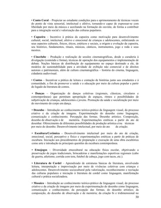 • Canto Coral – Propiciar ao estudante condições para o aprimoramento de técnicas vocais
do ponto de vista sensorial, intelectual e afetivo, tornando-o capaz de expressar-se com
liberdade por meio da música e auxiliando na formação do ouvinte, de forma a contribuir
para a integração social e valorização das culturas populares.
• Capoeira – Incentivo à prática da capoeira como motivação para desenvolvimento
cultural, social, intelectual, afetivo e emocional de crianças e adolescentes, enfatizando os
seus aspectos culturais, físicos, éticos, estéticos e sociais, a origem e evolução da capoeira,
seu histórico, fundamentos, rituais, músicas, cânticos, instrumentos, jogo e roda e seus
mestres.
• Cineclube – Produção e realização de sessões cinematográficas, desde a curadoria à
divulgação (conteúdo e forma), técnicas de operação dos equipamentos e implementação de
debate. Noções básicas de distribuição do equipamento no espaço destinado a ele, de
modelos de sustentabilidade para a atividade de exibição não comercial e de direitos
autorais e patrimoniais, além de cultura cinematográfica – história do cinema, linguagem,
cidadania audiovisual.
• Contos – Incentivar a prática de leitura e contação de histórias junto aos estudantes e à
comunidade, a fim de promover a saúde e a educação por meio da cultura popular a partir
do legado da literatura de contos.
• Danças – Organização de danças coletivas (regionais, clássicas, circulares e
contemporâneas) que permitam apropriação de espaços, ritmos e possibilidades de
subjetivação de crianças, adolescentes e jovens. Promoção da saúde e socialização por meio
do movimento do corpo em dança.
• Desenho – Introdução ao conhecimento teórico-prático da linguagem visual, do processo
criativo e da criação de imagens. Experimentação do desenho como linguagem,
comunicação e conhecimento. Percepção das formas. Desenho artístico. Composição,
desenho de observação e de
memória. Experimentações estéticas a partir do ato de
desenhar. Oferecimento de diferentes possibilidades de produção artística e/ou técnicas
por meio do desenho. Desenvolvimento intelectual, por meio do ato
de criação.
• Escultura/Cerâmica - Desenvolvimento intelectual por meio do ato de criação,
emocional, social, perceptivo e físico e experimentações estéticas a partir de práticas de
escultura. Iniciação aos procedimentos de preparação e execução de uma obra escultórica
como arte e introdução às principais questões da escultura contemporânea.
• Etnojogos – Diversidade etnocultural na educação física escolar, objetivando a
preservação de jogos tradicionais, brincadeiras e manifestações esportivas regionais (cabo
de guerra, atletismo, corrida com tora, futebol de cabeça, jogo com tacos, etc.).
• Literatura de Cordel – Aprendizado de estruturas básicas de literatura, envolvendo
leitura, interpretação e improvisação por meio de vivências coletivas com crianças e
adolescentes. Desenvolvimento sociocultural pela valorização, reconhecimento e recriação
das culturas populares e iniciação à literatura de cordel como linguagem, manifestação
cultural e prática socializadora.
• Mosaico – Introdução ao conhecimento teórico-prático da linguagem visual, do processo
criativo e da criação de imagens por meio da experimentação do desenho como linguagem,
comunicação e conhecimento; da percepção das formas; do desenho artístico; da
composição, do desenho de observação e de memória; da criação bi e tridimensional no

30

 