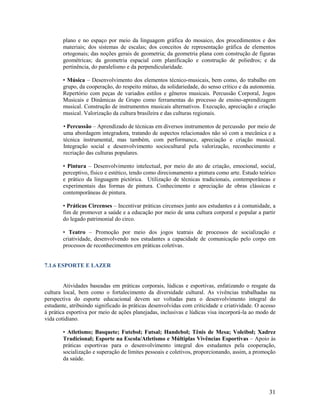 plano e no espaço por meio da linguagem gráfica do mosaico, dos procedimentos e dos
materiais; dos sistemas de escalas; dos conceitos de representação gráfica de elementos
ortogonais; das noções gerais de geometria; da geometria plana com construção de figuras
geométricas; da geometria espacial com planificação e construção de poliedros; e da
pertinência, do paralelismo e da perpendicularidade.
• Música – Desenvolvimento dos elementos técnico-musicais, bem como, do trabalho em
grupo, da cooperação, do respeito mútuo, da solidariedade, do senso crítico e da autonomia.
Repertório com peças de variados estilos e gêneros musicais. Percussão Corporal, Jogos
Musicais e Dinâmicas de Grupo como ferramentas do processo de ensino-aprendizagem
musical. Construção de instrumentos musicais alternativos. Execução, apreciação e criação
musical. Valorização da cultura brasileira e das culturas regionais.
• Percussão – Aprendizado de técnicas em diversos instrumentos de percussão por meio de
uma abordagem integradora, tratando de aspectos relacionados não só com a mecânica e a
técnica instrumental, mas também, com performance, apreciação e criação musical.
Integração social e desenvolvimento sociocultural pela valorização, reconhecimento e
recriação das culturas populares.
• Pintura – Desenvolvimento intelectual, por meio do ato de criação, emocional, social,
perceptivo, físico e estético, tendo como direcionamento a pintura como arte. Estudo teórico
e prático da linguagem pictórica. Utilização de técnicas tradicionais, contemporâneas e
experimentais das formas de pintura. Conhecimento e apreciação de obras clássicas e
contemporâneas de pintura.
• Práticas Circenses – Incentivar práticas circenses junto aos estudantes e à comunidade, a
fim de promover a saúde e a educação por meio de uma cultura corporal e popular a partir
do legado patrimonial do circo.
• Teatro – Promoção por meio dos jogos teatrais de processos de socialização e
criatividade, desenvolvendo nos estudantes a capacidade de comunicação pelo corpo em
processos de reconhecimentos em práticas coletivas.

7.1.6 ESPORTE E LAZER

Atividades baseadas em práticas corporais, lúdicas e esportivas, enfatizando o resgate da
cultura local, bem como o fortalecimento da diversidade cultural. As vivências trabalhadas na
perspectiva do esporte educacional devem ser voltadas para o desenvolvimento integral do
estudante, atribuindo significado às práticas desenvolvidas com criticidade e criatividade. O acesso
à prática esportiva por meio de ações planejadas, inclusivas e lúdicas visa incorporá-la ao modo de
vida cotidiano.
• Atletismo; Basquete; Futebol; Futsal; Handebol; Tênis de Mesa; Voleibol; Xadrez
Tradicional; Esporte na Escola/Atletismo e Múltiplas Vivências Esportivas – Apoio às
práticas esportivas para o desenvolvimento integral dos estudantes pela cooperação,
socialização e superação de limites pessoais e coletivos, proporcionando, assim, a promoção
da saúde.

31

 