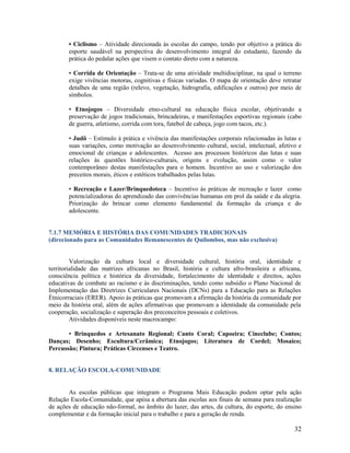 • Ciclismo – Atividade direcionada às escolas do campo, tendo por objetivo a prática do
esporte saudável na perspectiva do desenvolvimento integral do estudante, fazendo da
prática do pedalar ações que visem o contato direto com a natureza.
• Corrida de Orientação – Trata-se de uma atividade multidisciplinar, na qual o terreno
exige vivências motoras, cognitivas e físicas variadas. O mapa de orientação deve retratar
detalhes de uma região (relevo, vegetação, hidrografia, edificações e outros) por meio de
símbolos.
• Etnojogos – Diversidade etno-cultural na educação física escolar, objetivando a
preservação de jogos tradicionais, brincadeiras, e manifestações esportivas regionais (cabo
de guerra, atletismo, corrida com tora, futebol de cabeça, jogo com tacos, etc.).
• Judô – Estímulo à prática e vivência das manifestações corporais relacionadas às lutas e
suas variações, como motivação ao desenvolvimento cultural, social, intelectual, afetivo e
emocional de crianças e adolescentes. Acesso aos processos históricos das lutas e suas
relações às questões histórico-culturais, origens e evolução, assim como o valor
contemporâneo destas manifestações para o homem. Incentivo ao uso e valorização dos
preceitos morais, éticos e estéticos trabalhados pelas lutas.
• Recreação e Lazer/Brinquedoteca – Incentivo às práticas de recreação e lazer como
potencializadoras do aprendizado das convivências humanas em prol da saúde e da alegria.
Priorização do brincar como elemento fundamental da formação da criança e do
adolescente.

7.1.7 MEMÓRIA E HISTÓRIA DAS COMUNIDADES TRADICIONAIS
(direcionado para as Comunidades Remanescentes de Quilombos, mas não exclusiva)

Valorização da cultura local e diversidade cultural, história oral, identidade e
territorialidade das matrizes africanas no Brasil, história e cultura afro-brasileira e africana,
consciência política e histórica da diversidade, fortalecimento de identidade e direitos, ações
educativas de combate ao racismo e às discriminações, tendo como subsídio o Plano Nacional de
Implementação das Diretrizes Curriculares Nacionais (DCNs) para a Educação para as Relações
Étnicorraciais (ERER). Apoio às práticas que promovam a afirmação da história da comunidade por
meio da história oral, além de ações afirmativas que promovam a identidade da comunidade pela
cooperação, socialização e superação dos preconceitos pessoais e coletivos.
Atividades disponíveis neste macrocampo:
• Brinquedos e Artesanato Regional; Canto Coral; Capoeira; Cineclube; Contos;
Danças; Desenho; Escultura/Cerâmica; Etnojogos; Literatura de Cordel; Mosaico;
Percussão; Pintura; Práticas Circenses e Teatro.

8. RELAÇÃO ESCOLA-COMUNIDADE

As escolas públicas que integram o Programa Mais Educação podem optar pela ação
Relação Escola-Comunidade, que apóia a abertura das escolas aos finais de semana para realização
de ações de educação não-formal, no âmbito do lazer, das artes, da cultura, do esporte, do ensino
complementar e da formação inicial para o trabalho e para a geração de renda.

32

 