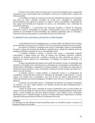 O objetivo dessa ação é promover espaços para o exercício da cidadania, para a organização
comunitária e para a aproximação entre comunidade e escola com o reconhecimento e respeito aos
diferentes saberes.
As atividades nos finais de semana nas escolas são realizadas por pessoas e/ou instituições
que atuam de forma voluntária, escolhidas de acordo com a demanda da comunidade,
preferencialmente, por aquelas que valorizem os saberes e fazeres da localidade e organizadas por
uma equipe local formada por integrantes da escola e da comunidade, com a orientação da
secretaria de educação.
A participação e o envolvimento das Secretarias Estaduais e Distrital de Educação,
Prefeituras, escolas e comunidades na execução e implementação, assim como a apropriação da
proposta da ação Relação Escola-Comunidade, são condições importantes para ser alcançada a
autonomia necessária para garantir a continuidade das ações no âmbito local.
8.1 PROPOSTA DA AÇÃO RELAÇÃO ESCOLA-COMUNIDADE

A ação Relação Escola-Comunidade segue os mesmos moldes do Programa Escola Aberta,
que foi realizado em parceria com a UNESCO, e teve sua experiência avaliada como bem sucedida.
Seu objetivo é fortalecer a integração entre escola e comunidade, ampliar as oportunidades
de acesso a espaços de promoção da cidadania e contribuir para a redução da violência escolar em
unidades localizadas em regiões de risco e vulnerabilidade social.
A estratégia utilizada é estreitar a parceira entre escola e comunidade ocupando
criativamente o espaço escolar nos finais de semana com atividades educativas, culturais,
esportivas, de formação inicial para o trabalho e geração de renda oferecidas aos alunos e à
população do entorno. Baseia-se na solidariedade e no diálogo, no respeito às diferenças e no
voluntariado.
As ações são planejadas pela equipe local a partir de consultas à escola e à comunidade para
identificar as demandas locais, além de pessoas e instituições que se proponham a compartilhar seus
conhecimentos, habilidades e competências de forma voluntária. As atividades são organizadas no
formato de oficinas, palestras e cursos com duração e formas de inscrição variadas, de acordo com o
objetivo da ação realizada.
A proposta valoriza a cultura popular, as expressões juvenis e o protagonismo da
comunidade, contribuindo para fortalecer o sentimento de identidade e pertencimento. A escola
amplia a sua relação com a comunidade e, por meio da troca de saberes, pode promover um
redimensionamento da sua prática pedagógica, tornando-se mais inclusiva e competente na sua ação
educativa.
A parceria com instituições locais e a integração com projetos da secretaria de educação,
em especial, e de outros órgãos públicos e da iniciativa privada são parte fundamental para o
enraizamento dessa ação.
A partir de estudo sobre a utilização do recurso, recomenda-se que as escolas ofertem, no
mínimo, 6 (seis) atividades por final de semana, valendo lembrar a obrigatoriedade de oferta de pelo
menos 1 (uma) atividade em cada área temática (Cultura e Arte; Esporte, Lazer e Recreação;
Qualificação para o Trabalho/Geração de Renda; Formação Educativa Complementar), conforme
orientações para preenchimento do Plano de Atendimento da Escola.
Atenção!
As atividades da ação Relação Escola-Comunidade podem ser estendidas durante a semana nos
períodos de férias e/ou feriados.

33

 