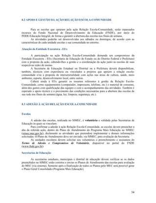 8.2 APOIO E GESTÃO DA AÇÃO RELAÇÃO ESCOLA-COMUNIDADE

Para as escolas que optaram pela ação Relação Escola-Comunidade, serão repassados
recursos do Fundo Nacional de Desenvolvimento da Educação (FNDE), por meio do
PDDE/Educação Integral, de forma a garantir a abertura das escolas nos finais de semana.
As atividades poderão ser desenvolvidas aos sábados ou domingos, de acordo com as
características de cada unidade escolar e sua comunidade no entorno.
Atuação da Entidade Executora - EEx
A participação na ação Relação Escola-Comunidade demanda um compromisso da
Entidade Executora - EEx (Secretaria de Educação do Estado ou do Distrito Federal e Prefeitura)
com a proposta da ação, cabendo-lhes a gestão e a coordenação da ação junto às escolas de suas
respectivas redes de ensino.
A Secretaria de Educação Estadual ou Distrital ou a Prefeitura deverá disponibilizar,
também, técnicos com experiência ou vinculados a projetos que apoiem a relação escolacomunidade e/ou a proposta de intersetorialidade com ações nas áreas de cultura, saúde, meio
ambiente, esporte, desenvolvimento local, entre outras.
Caberá ainda à EEx garantir os insumos referentes à gestão da Relação EscolaComunidade, como equipamentos (computador, impressora, telefone, etc.) e material de consumo,
além dos gastos com qualificação das equipes e com o acompanhamento das atividades. Também é
esperado o apoio técnico e o provimento das condições necessárias para a abertura das escolas de
sua rede nos finais de semana (água, luz, limpeza, segurança, etc.).

8.3 ADESÃO À AÇÃO RELAÇÃO ESCOLA-COMUNIDADE

Escolas
A adesão das escolas, realizada no SIMEC, é voluntária e validada pelas Secretarias de
Educação às quais se vinculam.
Para confirmar a adesão à ação Relação Escola-Comunidade, as escolas devem preencher a
aba da referida ação, dentro do Plano de Atendimento do Programa Mais Educação no SIMEC
(simec.mec.gov.br), declarando as atividades que pretendem implementar e demais informações
solicitadas. O Plano de Atendimento deve ser enviado, via SIMEC, para avaliação da Secretaria.
As unidades escolares devem solicitar aos voluntários o preenchimento e assinatura do
Termo de Adesão e Compromisso de Voluntário, disponível no portal do FNDE
(www.fnde.gov.br).
Secretarias de Educação
As secretarias estaduais, municipais e distrital de educação devem verificar se os dados
preenchidos no SIMEC estão corretos e enviar os Planos de Atendimento das escolas para avaliação
do MEC (via sistema). Somente após a finalização de todos os Planos pelo MEC será possível gerar
o Plano Geral Consolidado (Programa Mais Educação).

34

 