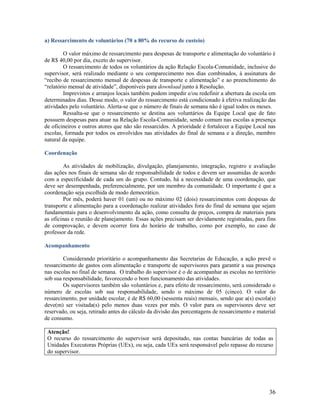 a) Ressarcimento de voluntários (70 a 80% do recurso de custeio)
O valor máximo de ressarcimento para despesas de transporte e alimentação do voluntário é
de R$ 40,00 por dia, exceto do supervisor.
O ressarcimento de todos os voluntários da ação Relação Escola-Comunidade, inclusive do
supervisor, será realizado mediante o seu comparecimento nos dias combinados, à assinatura do
“recibo de ressarcimento mensal de despesas de transporte e alimentação” e ao preenchimento do
“relatório mensal de atividade”, disponíveis para download junto à Resolução.
Imprevistos e arranjos locais também podem impedir e/ou redefinir a abertura da escola em
determinados dias. Desse modo, o valor do ressarcimento está condicionado à efetiva realização das
atividades pelo voluntário. Alerta-se que o número de finais de semana não é igual todos os meses.
Ressalta-se que o ressarcimento se destina aos voluntários da Equipe Local que de fato
possuem despesas para atuar na Relação Escola-Comunidade, sendo comum nas escolas a presença
de oficineiros e outros atores que não são ressarcidos. A prioridade é fortalecer a Equipe Local nas
escolas, formada por todos os envolvidos nas atividades do final de semana e a direção, membro
natural da equipe.
Coordenação
As atividades de mobilização, divulgação, planejamento, integração, registro e avaliação
das ações nos finais de semana são de responsabilidade de todos e devem ser assumidas de acordo
com a especificidade de cada um do grupo. Contudo, há a necessidade de uma coordenação, que
deve ser desempenhada, preferencialmente, por um membro da comunidade. O importante é que a
coordenação seja escolhida de modo democrático.
Por mês, poderá haver 01 (um) ou no máximo 02 (dois) ressarcimentos com despesas de
transporte e alimentação para a coordenação realizar atividades fora do final de semana que sejam
fundamentais para o desenvolvimento da ação, como consulta de preços, compra de materiais para
as oficinas e reunião de planejamento. Essas ações precisam ser devidamente registradas, para fins
de comprovação, e devem ocorrer fora do horário de trabalho, como por exemplo, no caso de
professor da rede.
Acompanhamento
Considerando prioritário o acompanhamento das Secretarias de Educação, a ação prevê o
ressarcimento de gastos com alimentação e transporte de supervisores para garantir a sua presença
nas escolas no final de semana. O trabalho do supervisor é o de acompanhar as escolas no território
sob sua responsabilidade, favorecendo o bom funcionamento das atividades.
Os supervisores também são voluntários e, para efeito de ressarcimento, será considerado o
número de escolas sob sua responsabilidade, sendo o máximo de 05 (cinco). O valor do
ressarcimento, por unidade escolar, é de R$ 60,00 (sessenta reais) mensais, sendo que a(s) escola(s)
deve(m) ser visitada(s) pelo menos duas vezes por mês. O valor para os supervisores deve ser
reservado, ou seja, retirado antes do cálculo da divisão das porcentagens de ressarcimento e material
de consumo.
Atenção!
O recurso do ressarcimento do supervisor será depositado, nas contas bancárias de todas as
Unidades Executoras Próprias (UEx), ou seja, cada UEx será responsável pelo repasse do recurso
do supervisor.

36

 