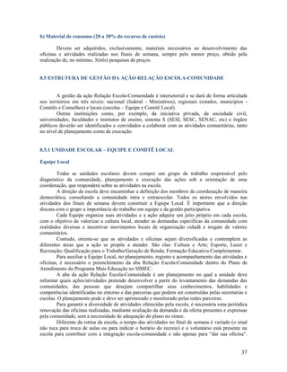 b) Material de consumo (20 a 30% do recurso de custeio)
Devem ser adquiridos, exclusivamente, materiais necessários ao desenvolvimento das
oficinas e atividades realizadas nos finais de semana, sempre pelo menor preço, obtido pela
realização de, no mínimo, 3(três) pesquisas de preços.

8.5 ESTRUTURA DE GESTÃO DA AÇÃO RELAÇÃO ESCOLA-COMUNIDADE

A gestão da ação Relação Escola-Comunidade é intersetorial e se dará de forma articulada
nos territórios em três níveis: nacional (federal - Ministérios), regionais (estados, municípios Comitês e Conselhos) e locais (escolas – Equipe e Comitê Local).
Outras instituições como, por exemplo, da iniciativa privada, da sociedade civil,
universidades, faculdades e institutos de ensino, sistema S (SESI, SESC, SENAC, etc) e órgãos
públicos deverão ser identificados e convidados a colaborar com as atividades comunitárias, tanto
no nível de planejamento como de execução.
8.5.1 UNIDADE ESCOLAR – EQUIPE E COMITÊ LOCAL
Equipe Local
Todas as unidades escolares devem compor um grupo de trabalho responsável pelo
diagnóstico da comunidade, planejamento e execução das ações sob a orientação de uma
coordenação, que responderá sobre as atividades na escola.
A direção da escola deve encaminhar a definição dos membros da coordenação de maneira
democrática, consultando a comunidade intra e extraescolar. Todos os atores envolvidos nas
atividades dos finais de semana devem constituir a Equipe Local. É importante que a direção
discuta com o grupo a importância do trabalho em equipe e da gestão participativa.
Cada Equipe organiza suas atividades e a ação adquire um jeito próprio em cada escola,
com o objetivo de valorizar a cultura local, atender as demandas específicas da comunidade com
realidades diversas e incentivar movimentos locais de organização cidadã e resgate de valores
comunitários.
Contudo, orienta-se que as atividades e oficinas sejam diversificadas e contemplem as
diferentes áreas que a ação se propõe a atender. São elas: Cultura e Arte; Esporte, Lazer e
Recreação; Qualificação para o Trabalho/Geração de Renda; Formação Educativa Complementar.
Para auxiliar a Equipe Local, no planejamento, registro e acompanhamento das atividades e
oficinas, é necessário o preenchimento da aba Relação Escola-Comunidade dentro do Plano de
Atendimento do Programa Mais Educação no SIMEC.
A aba da ação Relação Escola-Comunidade é um planejamento no qual a unidade deve
informar quais ações/atividades pretende desenvolver a partir do levantamento das demandas das
comunidades, das pessoas que desejam compartilhar seus conhecimentos, habilidades e
competências identificadas no entorno e das parcerias que podem ser construídas pelas secretarias e
escolas. O planejamento pode e deve ser aprimorado e monitorado pelas redes parceiras.
Para garantir a diversidade de atividades oferecidas pela escola, é necessária uma periódica
renovação das oficinas realizadas, mediante avaliação da demanda e da oferta presentes e expressas
pela comunidade, sem a necessidade de adequação do plano no simec.
Diferente da rotina da escola, o tempo das atividades no final de semana é variado (o sinal
não toca para troca de aulas ou para indicar o horário do recreio) e o voluntário está presente na
escola para contribuir com a integração escola-comunidade e não apenas para “dar sua oficina”.

37

 