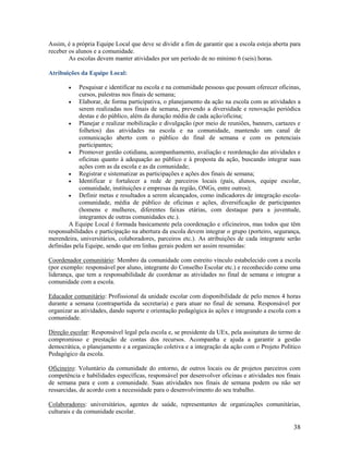 Assim, é a própria Equipe Local que deve se dividir a fim de garantir que a escola esteja aberta para
receber os alunos e a comunidade.
As escolas devem manter atividades por um período de no mínimo 6 (seis) horas.
Atribuições da Equipe Local:


Pesquisar e identificar na escola e na comunidade pessoas que possam oferecer oficinas,
cursos, palestras nos finais de semana;

Elaborar, de forma participativa, o planejamento da ação na escola com as atividades a
serem realizadas nos finais de semana, prevendo a diversidade e renovação periódica
destas e do público, além da duração média de cada ação/oficina;

Planejar e realizar mobilização e divulgação (por meio de reuniões, banners, cartazes e
folhetos) das atividades na escola e na comunidade, mantendo um canal de
comunicação aberto com o público do final de semana e com os potenciais
participantes;

Promover gestão cotidiana, acompanhamento, avaliação e reordenação das atividades e
oficinas quanto à adequação ao público e à proposta da ação, buscando integrar suas
ações com as da escola e as da comunidade;

Registrar e sistematizar as participações e ações dos finais de semana;

Identificar e fortalecer a rede de parceiros locais (pais, alunos, equipe escolar,
comunidade, instituições e empresas da região, ONGs, entre outros);

Definir metas e resultados a serem alcançados, como indicadores de integração escolacomunidade, média de público de oficinas e ações, diversificação de participantes
(homens e mulheres, diferentes faixas etárias, com destaque para a juventude,
integrantes de outras comunidades etc.).
A Equipe Local é formada basicamente pela coordenação e oficineiros, mas todos que têm
responsabilidades e participação na abertura da escola devem integrar o grupo (porteiro, segurança,
merendeira, universitários, colaboradores, parceiros etc.). As atribuições de cada integrante serão
definidas pela Equipe, sendo que em linhas gerais podem ser assim resumidas:
Coordenador comunitário: Membro da comunidade com estreito vínculo estabelecido com a escola
(por exemplo: responsável por aluno, integrante do Conselho Escolar etc.) e reconhecido como uma
liderança, que tem a responsabilidade de coordenar as atividades no final de semana e integrar a
comunidade com a escola.
Educador comunitário: Profissional da unidade escolar com disponibilidade de pelo menos 4 horas
durante a semana (contrapartida da secretaria) e para atuar no final de semana. Responsável por
organizar as atividades, dando suporte e orientação pedagógica às ações e integrando a escola com a
comunidade.
Direção escolar: Responsável legal pela escola e, se presidente da UEx, pela assinatura do termo de
compromisso e prestação de contas dos recursos. Acompanha e ajuda a garantir a gestão
democrática, o planejamento e a organização coletiva e a integração da ação com o Projeto Político
Pedagógico da escola.
Oficineiro: Voluntário da comunidade do entorno, de outros locais ou de projetos parceiros com
competência e habilidades específicas, responsável por desenvolver oficinas e atividades nos finais
de semana para e com a comunidade. Suas atividades nos finais de semana podem ou não ser
ressarcidas, de acordo com a necessidade para o desenvolvimento do seu trabalho.
Colaboradores: universitários, agentes de saúde, representantes de organizações comunitárias,
culturais e da comunidade escolar.

38

 