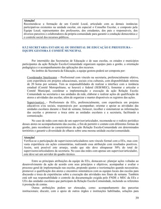 Atenção!
Recomenda-se a formação de um Comitê Local, articulado com as demais instâncias
participativas existentes na unidade escolar, em especial o Conselho Escolar, e composto pela
Equipe Local, representantes dos professores, dos estudantes, dos pais e responsáveis, dos
diversos parceiros e colaboradores da própria comunidade para garantir a condução democrática e
o controle social dos recursos públicos.
8.5.2 SECRETARIA ESTADUAL OU DISTRITAL DE EDUCAÇÃO E PREFEITURA –
EQUIPE GESTORA E COMITÊ MUNICIPAL

Por intermédio das Secretarias de Educação e de suas escolas, os estados e municípios
participantes da ação Relação Escola-Comunidade organizam equipes para a gestão, a orientação
pedagógica e o acompanhamento das aplicações dos recursos.
No âmbito da Secretaria de Educação, a equipe gestora poderá ser composta por:
Coordenador Interlocutor – Profissional com vínculo na secretaria, preferencialmente efetivo,
com experiência em projetos educacionais, sociais e/ou culturais, com disponibilidade mínima
de 20 horas por semana. Tem as responsabilidades de realizar a interface com a instância
estadual (Comitê Metropolitano, se houver) e federal (SEB/MEC), fomentar e articular o
Comitê Municipal, coordenar a implementação e execução da ação Relação EscolaComunidade na secretaria e nas unidades da rede, elaborar e realizar ações de qualificação de
atores e atividades das escolas, além de organizar e manter disponíveis os registros das ações.
Supervisor(es) – Profissionais da EEx, preferencialmente, com experiência em projetos
educativos e/ou sociais, responsáveis por: acompanhar; orientar e apoiar as atividades das
unidades escolares durante o final de semana; fornecer, recolher e sistematizar as informações
das escolas e promover a troca entre as unidades escolares e a secretaria, facilitando a
comunicação.
No caso de redes com mais de um supervisor/articulador, recomenda-se o rodízio periódico
desses atores no acompanhamento das escolas, a fim de permitir o contato com diferentes formas de
gestão, para reconhecer as características da ação Relação Escola-Comunidade em determinados
territórios e garantir a diversidade de olhares sobre uma mesma unidade escolar/comunidade.
Atenção!
Verifica-se a participação de supervisores/articuladores sem vínculo formal com a EEx, mas com
vasta experiência em ações comunitárias, realizando essa atribuição com resultados positivos.
Assim, será possível este arranjo, sendo que não deve ultrapassar 50% do total de
supervisores/articuladores da secretaria. No caso das redes com apenas um supervisor/articulador,
este deve ser um servidor do quadro técnico.
Entre as principais atribuições da equipe da EEx, destacam-se: planejar ações voltadas ao
desenvolvimento da ação de acordo com seus princípios e objetivos; acompanhar e avaliar o
processo geral de implementação nas escolas, propondo ajustes e reorientações quando necessárias;
promover a qualificação dos atores e encontros sistemáticos com as equipes locais das escolas para
discussão e troca de experiências sobre a execução das atividades nos finais de semana. Também
está sob sua responsabilidade o controle da documentação exigida pelo FNDE e MEC da EEx e
UEx das unidades escolares que participam da Relação Escola-Comunidade, incluindo as referentes
à prestação de contas.
Outras atribuições podem ser elencadas, como: acompanhamento das parcerias
institucionais; discutir, com o apoio de outros órgãos e instituições habilitadas, soluções para

39

 