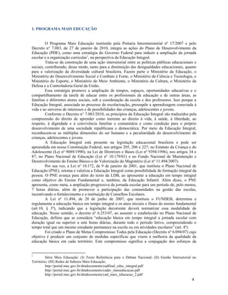 1. PROGRAMA MAIS EDUCAÇÃO

O Programa Mais Educação instituído pela Portaria Interministerial nº 17/2007 e pelo
Decreto n° 7.083, de 27 de janeiro de 2010, integra as ações do Plano de Desenvolvimento da
Educação (PDE), como uma estratégia do Governo Federal para induzir a ampliação da jornada
escolar e a organização curricular1, na perspectiva da Educação Integral.
Trata-se da construção de uma ação intersetorial entre as políticas públicas educacionais e
sociais, contribuindo, desse modo, tanto para a diminuição das desigualdades educacionais, quanto
para a valorização da diversidade cultural brasileira. Fazem parte o Ministério da Educação, o
Ministério do Desenvolvimento Social e Combate à Fome, o Ministério da Ciência e Tecnologia, o
Ministério do Esporte, o Ministério do Meio Ambiente, o Ministério da Cultura, o Ministério da
Defesa e a Controladoria Geral da União.
Essa estratégia promove a ampliação de tempos, espaços, oportunidades educativas e o
compartilhamento da tarefa de educar entre os profissionais da educação e de outras áreas, as
famílias e diferentes atores sociais, sob a coordenação da escola e dos professores. Isso porque a
Educação Integral, associada ao processo de escolarização, pressupõe a aprendizagem conectada à
vida e ao universo de interesses e de possibilidades das crianças, adolescentes e jovens.
Conforme o Decreto n° 7.083/2010, os princípios da Educação Integral são traduzidos pela
compreensão do direito de aprender como inerente ao direito à vida, à saúde, à liberdade, ao
respeito, à dignidade e à convivência familiar e comunitária e como condição para o próprio
desenvolvimento de uma sociedade republicana e democrática. Por meio da Educação Integral,
reconhecem-se as múltiplas dimensões do ser humano e a peculiaridade do desenvolvimento de
crianças, adolescentes e jovens.
A Educação Integral está presente na legislação educacional brasileira e pode ser
apreendida em nossa Constituição Federal, nos artigos 205, 206 e 227; no Estatuto da Criança e do
Adolescente (Lei nº 9089/1990); na Lei de Diretrizes e Bases (Lei nº 9394/1996), nos artigos 34 e
87; no Plano Nacional de Educação (Lei nº 10.179/01) e no Fundo Nacional de Manutenção e
Desenvolvimento do Ensino Básico e de Valorização do Magistério (Lei nº 11.494/2007).
Por sua vez, a Lei nº 10.172, de 9 de janeiro de 2001, que instituiu o Plano Nacional de
Educação (PNE), retoma e valoriza a Educação Integral como possibilidade de formação integral da
pessoa. O PNE avança para além do texto da LDB, ao apresentar a educação em tempo integral
como objetivo do Ensino Fundamental e, também, da Educação Infantil. Além disso, o PNE
apresenta, como meta, a ampliação progressiva da jornada escolar para um período de, pelo menos,
7 horas diárias, além de promover a participação das comunidades na gestão das escolas,
incentivando o fortalecimento e a instituição de Conselhos Escolares.
A Lei nº 11.494, de 20 de junho de 2007, que instituiu o FUNDEB, determina e
regulamenta a educação básica em tempo integral e os anos iniciais e finais do ensino fundamental
(art.10, § 3º), indicando que a legislação decorrente deverá normatizar essa modalidade de
educação. Nesse sentido, o decreto nº 6.253/07, ao assumir o estabelecido no Plano Nacional de
Educação, definiu que se considera “educação básica em tempo integral a jornada escolar com
duração igual ou superior a sete horas diárias, durante todo o período letivo, compreendendo o
tempo total que um mesmo estudante permanece na escola ou em atividades escolares” (art. 4º).
Foi criado o Plano de Metas Compromisso Todos pela Educação (Decreto nº 6.094/07) cujo
objetivo é produzir um conjunto de medidas específicas que visem à melhoria da qualidade da
educação básica em cada território. Este compromisso significa a conjugação dos esforços da

1

Série Mais Educação: (I) Texto Referência para o Debate Nacional; (II) Gestão Intersetorial no
Território; (III) Redes de Saberes Mais Educação.
http://portal.mec.gov.br/dmdocuments/cadfinal_educ_integral.pdf
http://portal.mec.gov.br/dmdocuments/cader_maiseducacao.pdf
http://portal.mec.gov.br/dmdocuments/cad_mais_educacao_2.pdf

4

 