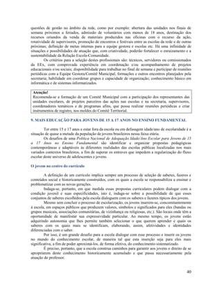 questões de gestão no âmbito da rede, como por exemplo: abertura das unidades nos finais de
semana próximos a feriados, admissão de voluntários com menos de 18 anos, destinação dos
recursos oriundos da venda de materiais produzidos nas oficinas com o recurso da ação,
rotatividade de supervisores, promoção de encontros e festivais entre as escolas da rede e de outras
próximas; definição de metas internas para a equipe gestora e escolas etc. Há uma infinidade de
situações e possibilidades de atuação que, com criatividade, poderão fortalecer o enraizamento e a
sustentabilidade da Relação Escola-Comunidade.
Os critérios para a seleção destes profissionais são: técnicos, servidores ou comissionados
da EEx, com comprovada experiência em coordenação e/ou acompanhamento de projetos
educacionais e/ou sociais; disponibilidade para trabalhar no final de semana e participar de reuniões
periódicas com a Equipe Gestora/Comitê Municipal, formações e outros encontros planejados pela
secretaria; habilidade em coordenar grupos e capacidade de organização; conhecimento básico em
informática e de sistemas informatizados.
Atenção!
Recomenda-se a formação de um Comitê Municipal com a participação dos representantes das
unidades escolares, de projetos parceiros das ações nas escolas e na secretaria, supervisores,
coordenadores temáticos e de programas afins, que possa realizar reuniões periódicas e criar
instrumentos de registro, nos moldes do Comitê Territorial.
9. MAIS EDUCAÇÃO PARA JOVENS DE 15 A 17 ANOS NO ENSINO FUNDAMENTAL
Ter entre 15 e 17 anos e estar fora da escola ou em defasagem idade/ano de escolaridade é a
situação de quase a metade da população de jovens brasileiros nessa faixa etária.
Os desafios de uma Política Nacional de Adequação Idade/Ano Escolar para Jovens de 15
a 17 Anos no Ensino Fundamental são identificar e organizar propostas pedagógicas
contemporâneas e adaptáveis às diferentes realidades das escolas públicas localizadas nos mais
variados contextos brasileiros, a fim de superar os entraves que impedem a regularização do fluxo
escolar deste universo de adolescentes e jovens.
O jovem no centro do currículo
A definição de um currículo implica sempre um processo de seleção de saberes, fazeres e
conteúdos social e historicamente construídos, com os quais a escola se responsabiliza a ensinar e
problematizar com as novas gerações.
Indaga-se, portanto, em que medida essas propostas curriculares podem dialogar com a
condição juvenil e suas especificidades, isto é, indaga-se sobre a possibilidade de que esses
conjuntos de saberes escolhidos pela escola dialoguem com os saberes e fazeres típicos dos jovens.
Mesmo sem concluir o processo de escolarização, os jovens inserem-se, concomitantemente
à escola, em espaços públicos que produzem valores, símbolos e significados para eles (bandas ou
grupos musicais, associações comunitárias, de vizinhança ou religiosas, etc.). São locais onde têm a
oportunidade de manifestar sua expressividade particular. Ao mesmo tempo, os jovens estão
adquirindo autonomia que lhes permite também selecionar o que querem aprender e quais os
saberes com os quais mais se identificam, elaborando, assim, afetividades e identidades
diferenciadas com o saber.
Por isso, é um grande desafio para a escola dialogar com esse processo e inserir os jovens
no mundo do conhecimento escolar, de maneira tal que esta inserção seja para eles mais
significativa, a fim de poder aproximá-los, de forma efetiva, do conhecimento sistematizado.
É preciso, portanto, que a escola construa caminhos para garantir aos jovens o direito de se
apropriarem deste conhecimento historicamente acumulado e que passa necessariamente pela
atuação do professor.

40

 