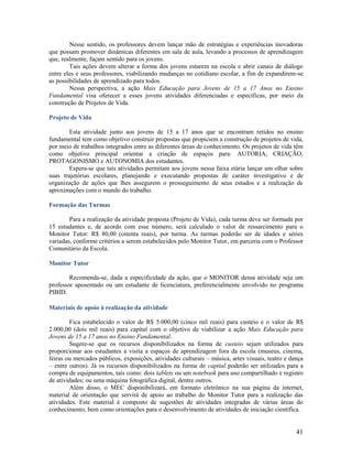 Nesse sentido, os professores devem lançar mão de estratégias e experiências inovadoras
que possam promover dinâmicas diferentes em sala de aula, levando a processos de aprendizagem
que, realmente, façam sentido para os jovens.
Tais ações devem alterar a forma dos jovens estarem na escola e abrir canais de diálogo
entre eles e seus professores, viabilizando mudanças no cotidiano escolar, a fim de expandirem-se
as possibilidades de aprendizado para todos.
Nessa perspectiva, a ação Mais Educação para Jovens de 15 a 17 Anos no Ensino
Fundamental visa oferecer a esses jovens atividades diferenciadas e específicas, por meio da
construção de Projetos de Vida.
Projeto de Vida
Esta atividade junto aos jovens de 15 a 17 anos que se encontram retidos no ensino
fundamental tem como objetivo construir propostas que propiciem a construção de projetos de vida,
por meio de trabalhos integrados entre as diferentes áreas de conhecimento. Os projetos de vida têm
como objetivo principal orientar a criação de espaços para: AUTORIA, CRIAÇÃO,
PROTAGONISMO e AUTONOMIA dos estudantes.
Espera-se que tais atividades permitam aos jovens nessa faixa etária lançar um olhar sobre
suas trajetórias escolares, planejando e executando propostas de caráter investigativo e de
organização de ações que lhes assegurem o prosseguimento de seus estudos e a realização de
aproximações com o mundo do trabalho.
Formação das Turmas
Para a realização da atividade proposta (Projeto de Vida), cada turma deve ser formada por
15 estudantes e, de acordo com esse número, será calculado o valor de ressarcimento para o
Monitor Tutor: R$ 80,00 (oitenta reais), por turma. As turmas poderão ser de idades e séries
variadas, conforme critérios a serem estabelecidos pelo Monitor Tutor, em parceria com o Professor
Comunitário da Escola.
Monitor Tutor
Recomenda-se, dada a especificidade da ação, que o MONITOR dessa atividade seja um
professor aposentado ou um estudante de licenciatura, preferencialmente envolvido no programa
PIBID.
Materiais de apoio à realização da atividade
Fica estabelecido o valor de R$ 5.000,00 (cinco mil reais) para custeio e o valor de R$
2.000,00 (dois mil reais) para capital com o objetivo de viabilizar a ação Mais Educação para
Jovens de 15 a 17 anos no Ensino Fundamental.
Sugere-se que os recursos disponibilizados na forma de custeio sejam utilizados para
proporcionar aos estudantes a visita a espaços de aprendizagem fora da escola (museus, cinema,
feiras ou mercados públicos, exposições, atividades culturais – música, artes visuais, teatro e dança
– entre outros). Já os recursos disponibilizados na forma de capital poderão ser utilizados para a
compra de equipamentos, tais como: dois tablets ou um notebook para uso compartilhado e registro
de atividades; ou uma máquina fotográfica digital, dentre outros.
Além disso, o MEC disponibilizará, em formato eletrônico na sua página da internet,
material de orientação que servirá de apoio ao trabalho do Monitor Tutor para a realização das
atividades. Este material é composto de sugestões de atividades integradas de várias áreas do
conhecimento, bem como orientações para o desenvolvimento de atividades de iniciação científica.

41

 