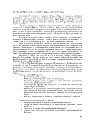 10. PROGRAMA ESCOLAS INTERCULTURAIS DE FRONTEIRA
Com intuito de incentivar e fomentar políticas públicas de segurança, uniformizar
entendimentos e ações e aperfeiçoar o investimento de recursos públicos nas regiões de fronteira,
foi criado o plano “Estratégia Nacional de Fronteiras (ENAFRON)”, organizado como um
programa do governo federal para promover a articulação dos atores governamentais, das três
esferas de governo.
Uma dessas estratégias é o Programa Escolas Interculturais de Fronteira (PEIF), que é
desenvolvido no âmbito do Mercado Comum do Sul (MERCOSUL), em cidades brasileiras da faixa
de fronteira de um lado e em suas respectivas cidades-gêmeas de países que fazem fronteira com o
Brasil, de outro. O objetivo do Programa é promover a integração regional por meio da educação
intercultural que garanta formação integral às crianças e aos jovens nas regiões de fronteira do
Brasil com outros países.
A base legal do Programa no Brasil compõe-se de dois documentos: “Documento Marco
Referencial de Desenvolvimento Curricular”, criado e aprovado no âmbito do MERCOSUL e;
“Portaria MEC nº 798, de 19 de junho de 2012”, que institui o Programa em nosso País.
Assim, o Ministério da Educação (MEC), por meio da Secretaria de Educação Básica
(SEB), tem trabalhado na elaboração de subsídios para cumprimento da meta estabelecida pela
Comissão Permanente para o Desenvolvimento e a Integração da Faixa de Fronteira (CDIF). A
meta é implementar ações em 588 municípios na faixa de fronteira, de 11 estados brasileiros que
fazem fronteira com 10 países da América do Sul, em nível local e estadual com os partícipes, de
modo a desenvolver as ações necessárias para o desenvolvimento regional e intercultural proposto.
Além do MEC, também estão envolvidos no PEIF as Secretarias Estaduais e Municipais de
Educação, Universidades e Escolas. Atualmente, outros parceiros estão sendo convidados para
fortalecerem as ações desenvolvidas nas áreas de segurança e travessia nas fronteiras, tais como o
Ministério da Justiça e a Polícia Federal.
O PEIF no Mais Educação deverá ser desenvolvido na perspectiva da educação integral,
organizado por meio de um currículo intercultural que integre as áreas de conhecimento e os
componentes curriculares e garanta o direito à aprendizagem e ao desenvolvimento dos estudantes.
Desta forma é possível garantir a aprendizagem de conhecimentos escolares associados, o avanço
da alfabetização plena na perspectiva do letramento e a interculturalidade no manejo das demais
línguas.
Para a execução do PEIF é preciso:
 Envolvimento de toda a escola;
 Definição de metodologias dos projetos de aprendizagem;
 Construção do projeto político-pedagógico da escola intercultural (planejamento
conjunto das ações) e regimento escolar;
 Consideração das especificidades curriculares e socioculturais das comunidades do
campo, indígena e quilombola;
 Dinamização do relacionamento com escola do país vizinho, definindo um plano de
ação conjunto para a realização do intercâmbio docente, além de outras ações que
promovam a interculturalidade, estendendo-se a todos os anos de escolarização da
escola;
 Utilização das tecnologias da informação e comunicação disponíveis e necessárias.
É de responsabilidade das Secretarias de Educação:
 Construção de termos de cooperação técnico-pedagógico-financeira;
 Adesão da ação via Sistema Integrado de Monitoramento, Execução e Controle
(SIMEC);
 Negociação de calendário de formação junto às universidades;
 Transporte para os docentes que realizam o intercâmbio, como contrapartida ao
Programa;

42

 