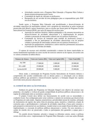 



Articulação concreta com o Programa Mais Educação e Programa Mais Cultura e
demais projetos/programas/ações locais;
Contratação de seguro de vida para os professores;
Designação de um servidor da área pedagógica para se responsabilizar pelo PEIF
em seu território.

Sendo assim, o Programa Mais Educação está possibilitando o desenvolvimento de
atividades específicas de intercâmbio cultural, com o propósito de intensificar as ações recíprocas
promovidas pelo Brasil e países fronteiriços, para as escolas que fazem parte do Programa Escolas
Interculturais de Fronteira (PEIF), por meio do repasse de recursos para:
 Aquisição de materiais literários, didático-pedagógico e de consumo necessários ao
desenvolvimento de atividades educacionais e à implementação de projetos
voltados à promoção do intercambio cultural com o(s) país(es) fronteiriços;
 Contratação de serviços de transporte para traslado de professores (cruze) e
estudantes a fim de participarem de atividades educacionais e/ou de projetos
voltados à promoção do intercambio cultural com o(s) país(es) fronteiriços; e
 Aquisição de equipamentos, mobiliários e outros materiais permanentes necessários
à consecução das referidas atividades.
O repasse de recursos será calculado considerando o número de alunos matriculados no
ensino fundamental registrados no censo escolar do exercício anterior ao do repasse, de acordo com
os valores constantes na tabela abaixo:
Número de Alunos

Valor em Custeio (R$)

Valor em Capital (R$)

Valor Total (R$)

Até 300

17.000,00

3.000,00

20.000,00

301 a 600

19.000,00

4.000,00

23.000,00

Acima de 601

20.000,00

5.000,00

25.000,00

Deste modo, a estruturação do Programa Escolas Interculturais de Fronteira delineia o
cumprimento dos acordos estabelecidos com os demais países e a articulação com as demais
políticas públicas que permitem o desenvolvimento regional e a formação integral dos sujeitos
envolvidos neste processo educacional.

11. COMITÊ DE EDUCAÇÃO INTEGRAL
Instância de gestão dos Programas de Educação Integral com objetivo de enraizar suas
propostas e de ampliar a vivência de gestão compartilhada de políticas públicas educacionais e do
regime de colaboração entre as secretarias e parceiros.
O próprio Comitê deve definir seu funcionamento de acordo com as necessidades e
condições locais. Sua configuração pode variar conforme o número de secretarias que desenvolvem
os Programas em cada estado. Algumas características: periodicidade mensal de reuniões, utilização
de instrumentos de registro das ações (lista de presença, pauta, memória e relatórios), criação de
comissões para o aprofundamento e realização de atividades específicas e busca pelo consenso e
pela perspectiva intersetorial em sua dinâmica, visando tornar-se um amplo fórum de debate sobre a
implementação e a execução de políticas públicas educacionais e sociais. Em seus encontros, o
caráter de reunião deve ser preservado e todos os participantes têm garantido o espaço para o
diálogo.
Os comitês devem fomentar, articular e integrar os diferentes setores, atores e políticas
sociais envolvidos com a implementação do Programa Mais Educação, e com suas ações (Relação

43

 