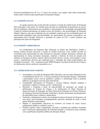 Escola-Comunidade/Jovens de 15 a 17 anos), nas escolas e nas regiões onde estão acontecendo,
tendo caráter consultivo para qualificação da Educação Integral.

11.1 COMITÊS LOCAIS
As equipes gestoras das escolas deverão incentivar a criação de comitês locais do Programa
Mais Educação e suas ações. Os comitês locais deverão ser constituídos de professores da escola,
pais de estudantes, representantes dos estudantes e representantes da comunidade, desempenhando
o papel de instância permanente de debates acerca dos desafios e das possibilidades da Educação
Integral. Sugere-se que seja coordenado por um colegiado composto por um coordenador geral, um
representante pedagógico para intersetorialidade, um representante de assuntos comunitários, um
representante para execução financeira e prestação de contas da UEx e outros membros que
participem das ações dos Programas.

11.2 COMITÊS TERRITORIAIS
Os coordenadores do Programa Mais Educação no âmbito dos Municípios, Estados e
Distrito Federal deverão incentivar a criação de comitês territoriais. Estes comitês deverão ser
constituídos pela representação de cada secretaria de educação estadual, municipal e distrital, por
representantes de outras secretarias municipais, estaduais e distritais de áreas de atuação com
interface no Programa (Cultura, Esporte, Desenvolvimento Social e outras), universidades e atores
sociais e institucionais diversos que colaboram para a realização das ações (representantes das
Entidades Executoras – EEx– responsáveis pelo PDDE/Integral, Conselhos de Direitos da Criança e
do Adolescente, diretor, professor comunitário, etc.).

11.3 ATRIBUIÇÕES DOS COMITÊS










Acompanhar a execução do Programa Mais Educação e de suas ações (Relação EscolaComunidade/Jovens de 15 a 17 anos) na perspectiva da Educação Integral, viabilizando
a participação social a fim de qualificar a gestão e a interlocução entre as políticas
públicas, na perspectiva de uma ação intersetorial;
Compartilhar informações do Programa e serviços federais, distrital, estaduais e
municipais voltados às crianças, jovens e adolescentes;
Monitorar o Programa a partir da especificidade do município em relação às
deliberações do Estatuto da Criança e do Adolescente, do Plano Nacional de
Desenvolvimento da Educação, do Plano Nacional de Educação em Direitos Humanos,
do Programa Nacional de Educação Ambiental, e demais instrumentos de planejamento
da ação pública para a infância e adolescência;
Estimular o planejamento coletivo de estratégias de desenvolvimento do Programa e de
suas ações, como formação, acompanhamento, parcerias, definição de metas e outras
pautas definidas coletivamente;
Mapear as oportunidades educativas do território, em termos de atores sociais,
equipamentos públicos e políticas sociais; e
Produzir registros sobre a implantação, execução e resultados dos trabalhos instituídos
pelo Comitê para implementação da Educação Integral e socializá-los para contribuir
com a qualificação da política pública de educação integral.

44

 