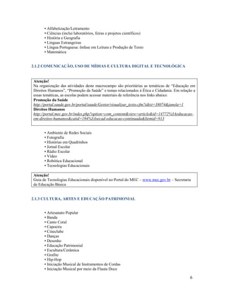 • Alfabetização/Letramento
• Ciências (inclui laboratórios, feiras e projetos científicos)
• História e Geografia
• Línguas Estrangeiras
• Língua Portuguesa: ênfase em Leitura e Produção de Texto
• Matemática

2.1.2 COMUNICAÇÃO, USO DE MÍDIAS E CULTURA DIGITAL E TECNOLÓGICA

Atenção!
Na organização das atividades deste macrocampo são prioritárias as temáticas de “Educação em
Direitos Humanos”, “Promoção da Saúde” e temas relacionados à Ética e Cidadania. Em relação a
essas temáticas, as escolas podem acessar materiais de referência nos links abaixo:
Promoção da Saúde
http://portal.saude.gov.br/portal/saude/Gestor/visualizar_texto.cfm?idtxt=38074&janela=1
Direitos Humanos
http://portal.mec.gov.br/index.php?option=com_content&view=article&id=14772%3Aeducacaoem-direitos-humanos&catid=194%3Asecad-educacao-continuada&Itemid=913
• Ambiente de Redes Sociais
• Fotografia
• Histórias em Quadrinhos
• Jornal Escolar
• Rádio Escolar
• Vídeo
• Robótica Educacional
• Tecnologias Educacionais
Atenção!
Guia de Tecnologias Educacionais disponível no Portal do MEC – www.mec.gov.br – Secretaria
de Educação Básica

2.1.3 CULTURA, ARTES E EDUCAÇÃO PATRIMONIAL
• Artesanato Popular
• Banda
• Canto Coral
• Capoeira
• Cineclube
• Danças
• Desenho
• Educação Patrimonial
• Escultura/Cerâmica
• Grafite
• Hip-Hop
• Iniciação Musical de Instrumentos de Cordas
• Iniciação Musical por meio da Flauta Doce

6

 