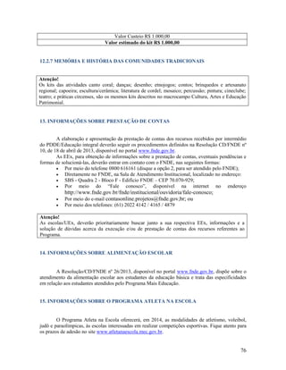 Valor Custeio R$ 1.000,00
Valor estimado do kit R$ 1.000,00

12.2.7 MEMÓRIA E HISTÓRIA DAS COMUNIDADES TRADICIONAIS

Atenção!
Os kits das atividades canto coral; danças; desenho; etnojogos; contos; brinquedos e artesanato
regional; capoeira; escultura/cerâmica; literatura de cordel; mosaico; percussão; pintura; cineclube;
teatro; e práticas circenses, são os mesmos kits descritos no macrocampo Cultura, Artes e Educação
Patrimonial.

13. INFORMAÇÕES SOBRE PRESTAÇÃO DE CONTAS

A elaboração e apresentação da prestação de contas dos recursos recebidos por intermédio
do PDDE/Educação integral deverão seguir os procedimentos definidos na Resolução CD/FNDE nº
10, de 18 de abril de 2013, disponível no portal www.fnde.gov.br.
As EEx, para obtenção de informações sobre a prestação de contas, eventuais pendências e
formas de solucioná-las, deverão entrar em contato com o FNDE, nas seguintes formas:

Por meio do telefone 0800 616161 (disque a opção 2, para ser atendido pelo FNDE);

Diretamente no FNDE, na Sala de Atendimento Institucional, localizado no endereço:

SBS - Quadra 2 - Bloco F - Edifício FNDE – CEP 70.070-929;

Por meio do “Fale conosco”, disponível na internet no endereço



http://www.fnde.gov.br/fnde/institucional/ouvidoria/fale-conosco;
Por meio do e-mail contasonline.projetos@fnde.gov,br; ou
Por meio dos telefones: (61) 2022 4142 / 4165 / 4879

Atenção!
As escolas/UEx, deverão prioritariamente buscar junto a sua respectiva EEx, informações e a
solução de dúvidas acerca da execução e/ou de prestação de contas dos recursos referentes ao
Programa.

14. INFORMAÇÕES SOBRE ALIMENTAÇÃO ESCOLAR

A Resolução/CD/FNDE nº 26/2013, disponível no portal www.fnde.gov.br, dispõe sobre o
atendimento da alimentação escolar aos estudantes da educação básica e trata das especificidades
em relação aos estudantes atendidos pelo Programa Mais Educação.

15. INFORMAÇÕES SOBRE O PROGRAMA ATLETA NA ESCOLA

O Programa Atleta na Escola oferecerá, em 2014, as modalidades de atletismo, voleibol,
judô e paraolímpicas, às escolas interessadas em realizar competições esportivas. Fique atento para
os prazos de adesão no site www.atletanaescola.mec.gov.br.

76

 