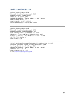 16. CONTATOS/RESPONSÁVEIS
Secretaria de Educação Básica– SEB
Diretoria de Currículos e Educação Integral – DICEI
Coordenação Geral de Educação Integral
PROGRAMA MAIS EDUCAÇÃO
Esplanada dos Ministérios – Bloco “L” Anexo II - 3º andar – sala 301
CEP: 70.047-900 - Brasília – DF
Fones: (061) 2022-9184/8347/9185/9039
Dúvidas: portalmec.gov.br – Serviços – Fale Conosco

Secretaria de Educação Básica– SEB
Diretoria de Currículos e Educação Integral – DICEI
Coordenação Geral de Ensino Fundamental – COEF
MAIS EDUCAÇÃO PARA JOVENS DE 15 A 17 ANOS
PROGRAMA ESCOLAS INTERCULTURAIS DE FRONTEIRA
Esplanada dos Ministérios – Bloco “L” Anexo II - 3º andar – sala 309
CEP: 70.047-900 - Brasília – DF
Fones: (061) 2022-8439

Secretaria de Educação Continuada, Alfabetização, Diversidade e Inclusão – SECADI
Diretoria de Políticas para Educação no Campo e Diversidade – DPECAD
Coordenação Geral de Educação do Campo – CGEC
Esplanada dos Ministérios – Bloco “L” Anexo II - 4º andar – sala 402
CEP: 70047.900 - Brasília – DF
Fones: (061) 2022-9011/9327/9319
E-mail: coordenacaoeducampo@mec.gov.br

77

 